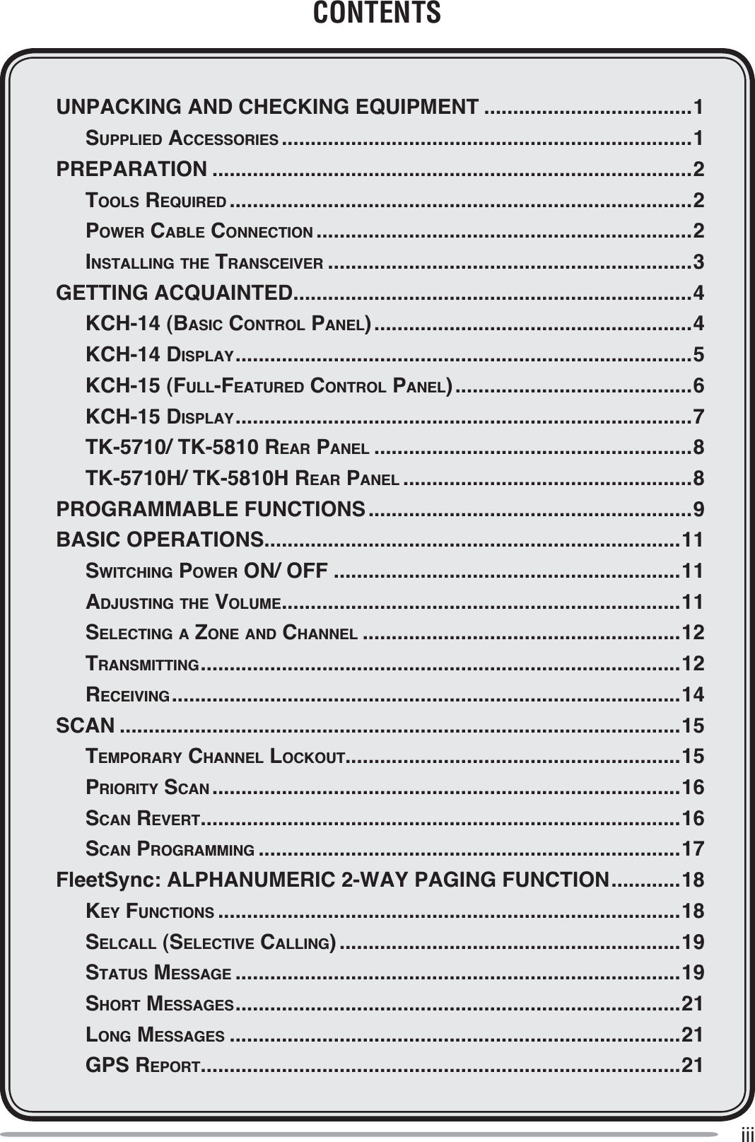 iiiCONTENTSUNPACKING AND CHECKING EQUIPMENT ....................................1 SUPPLIED ACCESSORIES .......................................................................1PREPARATION ...................................................................................2 TOOLS REQUIRED ................................................................................2POWER CABLE CONNECTION .................................................................2INSTALLING THE TRANSCEIVER ...............................................................3GETTING ACQUAINTED.....................................................................4 KCH-14 (BASIC CONTROL PANEL).......................................................4 KCH-14 DISPLAY...............................................................................5 KCH-15 (FULL-FEATURED CONTROL PANEL).........................................6 KCH-15 DISPLAY...............................................................................7 TK-5710/ TK-5810 REAR PANEL .......................................................8 TK-5710H/ TK-5810H REAR PANEL ..................................................8PROGRAMMABLE FUNCTIONS ........................................................9BASIC OPERATIONS........................................................................11 SWITCHING POWER ON/ OFF ............................................................11 ADJUSTING THE VOLUME.....................................................................11 SELECTING A ZONE AND CHANNEL .......................................................12 TRANSMITTING...................................................................................12RECEIVING........................................................................................14SCAN .................................................................................................15 TEMPORARY CHANNEL LOCKOUT..........................................................15PRIORITY SCAN .................................................................................16 SCAN REVERT...................................................................................16 SCAN PROGRAMMING .........................................................................17FleetSync: ALPHANUMERIC 2-WAY PAGING FUNCTION............18 KEY FUNCTIONS ................................................................................18 SELCALL (SELECTIVE CALLING) ...........................................................19 STATUS MESSAGE .............................................................................19 SHORT MESSAGES.............................................................................21LONG MESSAGES ..............................................................................21GPS REPORT...................................................................................21