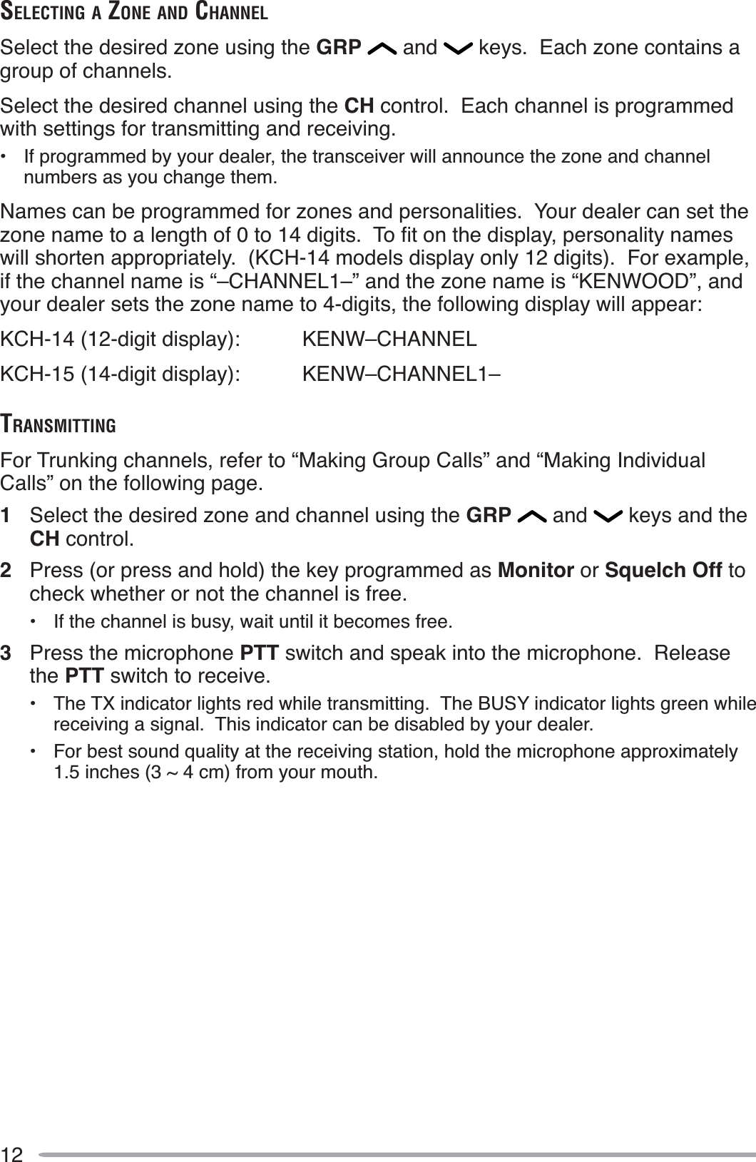 12SELECTING A ZONE AND CHANNELSelect the desired zone using the GRP  and   keys.  Each zone contains a group of channels.Select the desired channel using the CH control.  Each channel is programmed with settings for transmitting and receiving.• If programmed by your dealer, the transceiver will announce the zone and channel numbers as you change them.Names can be programmed for zones and personalities.  Your dealer can set the ]RQHQDPHWRDOHQJWKRIWRGLJLWV7RÀWRQWKHGLVSOD\SHUVRQDOLW\QDPHVwill shorten appropriately.  (KCH-14 models display only 12 digits).  For example, if the channel name is “–CHANNEL1–” and the zone name is “KENWOOD”, and your dealer sets the zone name to 4-digits, the following display will appear:KCH-14 (12-digit display): KENW–CHANNELKCH-15 (14-digit display): KENW–CHANNEL1–TRANSMITTINGFor Trunking channels, refer to “Making Group Calls” and “Making Individual Calls” on the following page.1Select the desired zone and channel using the GRP  and   keys and the CH control.2Press (or press and hold) the key programmed as Monitor or Squelch Off tocheck whether or not the channel is free.• If the channel is busy, wait until it becomes free.3Press the microphone PTT switch and speak into the microphone.  Release the PTT switch to receive.• The TX indicator lights red while transmitting.  The BUSY indicator lights green while receiving a signal.  This indicator can be disabled by your dealer.• For best sound quality at the receiving station, hold the microphone approximately 1.5 inches (3 ~ 4 cm) from your mouth.