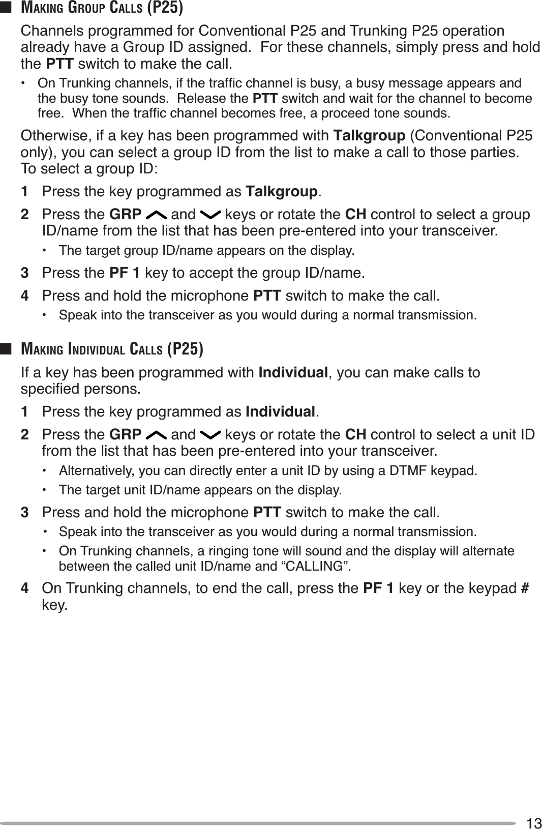 13Q MAKING GROUP CALLS (P25)Channels programmed for Conventional P25 and Trunking P25 operation already have a Group ID assigned.  For these channels, simply press and hold the PTT switch to make the call. 2Q7UXQNLQJFKDQQHOVLIWKHWUDIÀFFKDQQHOLVEXV\DEXV\PHVVDJHDSSHDUVDQGthe busy tone sounds.  Release the PTT switch and wait for the channel to become IUHH:KHQWKHWUDIÀFFKDQQHOEHFRPHVIUHHDSURFHHGWRQHVRXQGVOtherwise, if a key has been programmed with Talkgroup (Conventional P25 only), you can select a group ID from the list to make a call to those parties.To select a group ID:1Press the key programmed as Talkgroup.2Press the GRP  and   keys or rotate the CH control to select a group ID/name from the list that has been pre-entered into your transceiver.• The target group ID/name appears on the display.3Press the PF 1 key to accept the group ID/name.4Press and hold the microphone PTT switch to make the call.• Speak into the transceiver as you would during a normal transmission.Q MAKING INDIVIDUAL CALLS (P25)If a key has been programmed with Individual, you can make calls to VSHFLÀHGSHUVRQV1Press the key programmed as Individual.2Press the GRP  and   keys or rotate the CH control to select a unit ID from the list that has been pre-entered into your transceiver.• Alternatively, you can directly enter a unit ID by using a DTMF keypad.• The target unit ID/name appears on the display.3Press and hold the microphone PTT switch to make the call.•Speak into the transceiver as you would during a normal transmission.• On Trunking channels, a ringing tone will sound and the display will alternate between the called unit ID/name and “CALLING”.4On Trunking channels, to end the call, press the PF 1 key or the keypad #key.