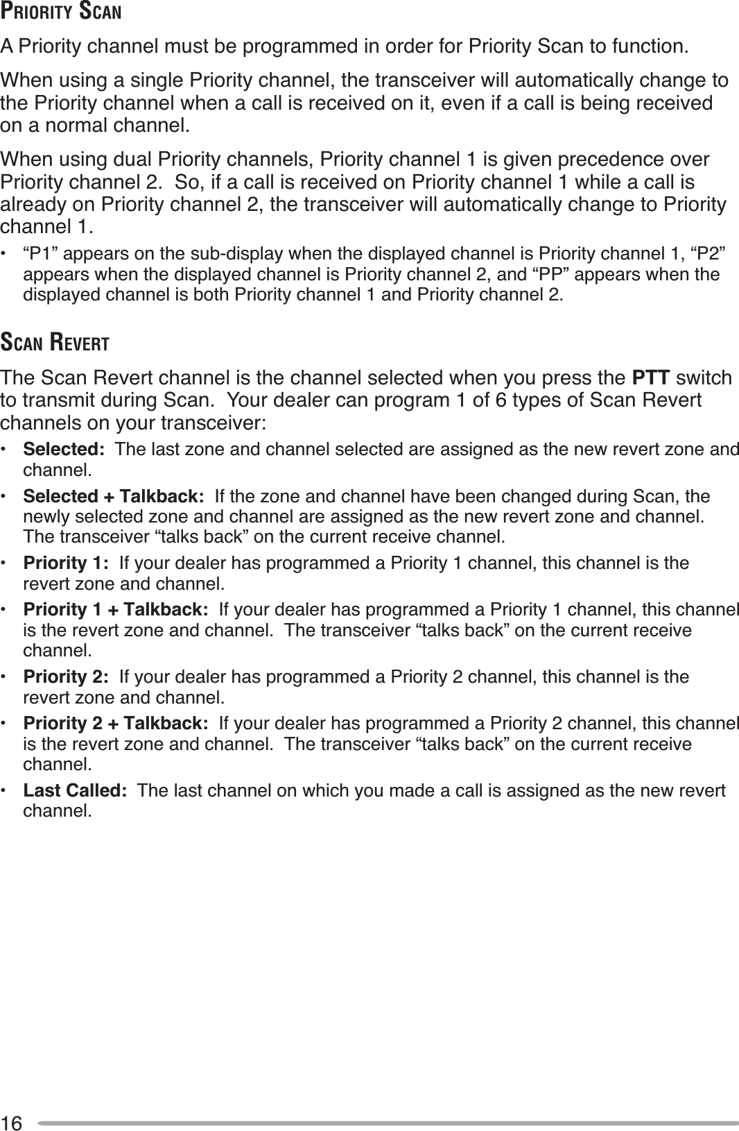 16PRIORITY SCANA Priority channel must be programmed in order for Priority Scan to function.When using a single Priority channel, the transceiver will automatically change to the Priority channel when a call is received on it, even if a call is being received on a normal channel.When using dual Priority channels, Priority channel 1 is given precedence over Priority channel 2.  So, if a call is received on Priority channel 1 while a call is already on Priority channel 2, the transceiver will automatically change to Priority channel 1.• “P1” appears on the sub-display when the displayed channel is Priority channel 1, “P2” appears when the displayed channel is Priority channel 2, and “PP” appears when the displayed channel is both Priority channel 1 and Priority channel 2.SCAN REVERTThe Scan Revert channel is the channel selected when you press the PTT switchto transmit during Scan.  Your dealer can program 1 of 6 types of Scan Revert channels on your transceiver:•Selected:  The last zone and channel selected are assigned as the new revert zone and channel.•Selected + Talkback:  If the zone and channel have been changed during Scan, the newly selected zone and channel are assigned as the new revert zone and channel.The transceiver “talks back” on the current receive channel.•Priority 1:  If your dealer has programmed a Priority 1 channel, this channel is the revert zone and channel.•Priority 1 + Talkback:  If your dealer has programmed a Priority 1 channel, this channel is the revert zone and channel.  The transceiver “talks back” on the current receive channel.•Priority 2:  If your dealer has programmed a Priority 2 channel, this channel is the revert zone and channel.•Priority 2 + Talkback:  If your dealer has programmed a Priority 2 channel, this channel is the revert zone and channel.  The transceiver “talks back” on the current receive channel.•Last Called:  The last channel on which you made a call is assigned as the new revert channel.