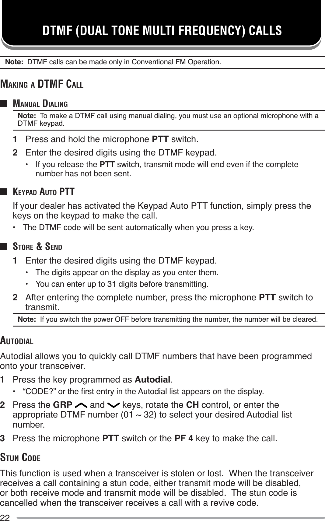 22DTMF (DUAL TONE MULTI FREQUENCY) CALLSNote:  DTMF calls can be made only in Conventional FM Operation.MAKING A DTMF CALLQ MANUAL DIALINGNote:  To make a DTMF call using manual dialing, you must use an optional microphone with a DTMF keypad.1Press and hold the microphone PTT switch.2Enter the desired digits using the DTMF keypad.• If you release the PTT switch, transmit mode will end even if the complete number has not been sent.QKEYPAD AUTO PTTIf your dealer has activated the Keypad Auto PTT function, simply press the keys on the keypad to make the call.• The DTMF code will be sent automatically when you press a key.QSTORE &amp; SEND1Enter the desired digits using the DTMF keypad.• The digits appear on the display as you enter them.• You can enter up to 31 digits before transmitting.2After entering the complete number, press the microphone PTT switch to transmit.Note:  If you switch the power OFF before transmitting the number, the number will be cleared.AUTODIALAutodial allows you to quickly call DTMF numbers that have been programmed onto your transceiver.1Press the key programmed as Autodial. ´&amp;2&apos;(&quot;µRUWKHÀUVWHQWU\LQWKH$XWRGLDOOLVWDSSHDUVRQWKHGLVSOD\2Press the GRP  and   keys, rotate the CH control, or enter the appropriate DTMF number (01 ~ 32) to select your desired Autodial list number.3Press the microphone PTT switch or the PF 4 key to make the call.STUN CODEThis function is used when a transceiver is stolen or lost.  When the transceiver receives a call containing a stun code, either transmit mode will be disabled, or both receive mode and transmit mode will be disabled.  The stun code is cancelled when the transceiver receives a call with a revive code.