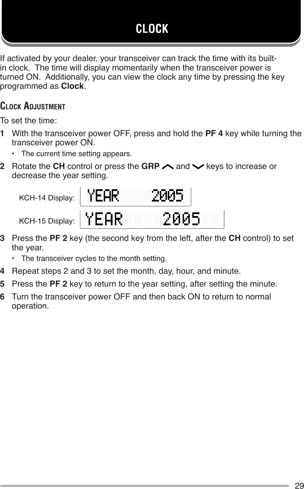 29CLOCKIf activated by your dealer, your transceiver can track the time with its built-in clock.  The time will display momentarily when the transceiver power is turned ON.  Additionally, you can view the clock any time by pressing the key programmed as Clock.CLOCK ADJUSTMENTTo set the time:1With the transceiver power OFF, press and hold the PF 4 key while turning the transceiver power ON.• The current time setting appears.2Rotate the CH control or press the GRP  and   keys to increase or decrease the year setting.3Press the PF 2 key (the second key from the left, after the CH control) to set the year.• The transceiver cycles to the month setting.4Repeat steps 2 and 3 to set the month, day, hour, and minute.5Press the PF 2 key to return to the year setting, after setting the minute.6Turn the transceiver power OFF and then back ON to return to normal operation.KCH-14 Display:KCH-15 Display: