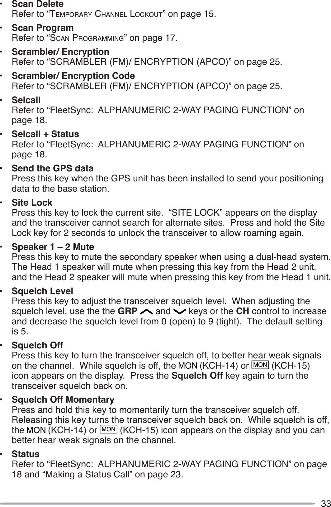 33• Scan DeleteRefer to “TEMPORARY CHANNEL LOCKOUT” on page 15.• Scan ProgramRefer to “SCAN PROGRAMMING” on page 17.• Scrambler/ EncryptionRefer to “SCRAMBLER (FM)/ ENCRYPTION (APCO)” on page 25.• Scrambler/ Encryption CodeRefer to “SCRAMBLER (FM)/ ENCRYPTION (APCO)” on page 25.• SelcallRefer to “FleetSync: ALPHANUMERIC 2-WAY PAGING FUNCTION” on page 18.• Selcall + StatusRefer to “FleetSync: ALPHANUMERIC 2-WAY PAGING FUNCTION” on page 18.• Send the GPS dataPress this key when the GPS unit has been installed to send your positioning data to the base station.• Site LockPress this key to lock the current site.  “SITE LOCK” appears on the display and the transceiver cannot search for alternate sites.  Press and hold the Site Lock key for 2 seconds to unlock the transceiver to allow roaming again.• Speaker 1 – 2 MutePress this key to mute the secondary speaker when using a dual-head system.  The Head 1 speaker will mute when pressing this key from the Head 2 unit, and the Head 2 speaker will mute when pressing this key from the Head 1 unit.• Squelch LevelPress this key to adjust the transceiver squelch level.  When adjusting the squelch level, use the the GRP  and   keys or the CH control to increase and decrease the squelch level from 0 (open) to 9 (tight).  The default setting is 5.• Squelch OffPress this key to turn the transceiver squelch off, to better hear weak signals on the channel.  While squelch is off, the   (KCH-14) or MON (KCH-15)icon appears on the display.  Press the Squelch Off key again to turn the transceiver squelch back on.• Squelch Off MomentaryPress and hold this key to momentarily turn the transceiver squelch off.  Releasing this key turns the transceiver squelch back on.  While squelch is off, the  (KCH-14) or MON (KCH-15) icon appears on the display and you can better hear weak signals on the channel.• StatusRefer to “FleetSync: ALPHANUMERIC 2-WAY PAGING FUNCTION” on page 18 and “Making a Status Call” on page 23.
