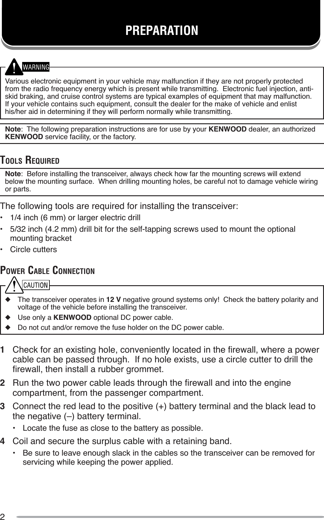 2Various electronic equipment in your vehicle may malfunction if they are not properly protected from the radio frequency energy which is present while transmitting.  Electronic fuel injection, anti-skid braking, and cruise control systems are typical examples of equipment that may malfunction.If your vehicle contains such equipment, consult the dealer for the make of vehicle and enlist his/her aid in determining if they will perform normally while transmitting.Note:  The following preparation instructions are for use by your KENWOOD dealer, an authorized KENWOOD service facility, or the factory.TOOLS REQUIREDNote:  Before installing the transceiver, always check how far the mounting screws will extend below the mounting surface.  When drilling mounting holes, be careful not to damage vehicle wiring or parts.The following tools are required for installing the transceiver:•  1/4 inch (6 mm) or larger electric drill• 5/32 inch (4.2 mm) drill bit for the self-tapping screws used to mount the optional mounting bracket• Circle cuttersPOWER CABLE CONNECTIONXThe transceiver operates in 12 V negative ground systems only!  Check the battery polarity and voltage of the vehicle before installing the transceiver.XUse only a KENWOOD optional DC power cable.XDo not cut and/or remove the fuse holder on the DC power cable.1 &amp;KHFNIRUDQH[LVWLQJKROHFRQYHQLHQWO\ORFDWHGLQWKHÀUHZDOOZKHUHDSRZHUcable can be passed through.  If no hole exists, use a circle cutter to drill the ÀUHZDOOWKHQLQVWDOODUXEEHUJURPPHW2 5XQWKHWZRSRZHUFDEOHOHDGVWKURXJKWKHÀUHZDOODQGLQWRWKHHQJLQHcompartment, from the passenger compartment.3Connect the red lead to the positive (+) battery terminal and the black lead to the negative (–) battery terminal.• Locate the fuse as close to the battery as possible.4Coil and secure the surplus cable with a retaining band.• Be sure to leave enough slack in the cables so the transceiver can be removed for servicing while keeping the power applied.PREPARATION