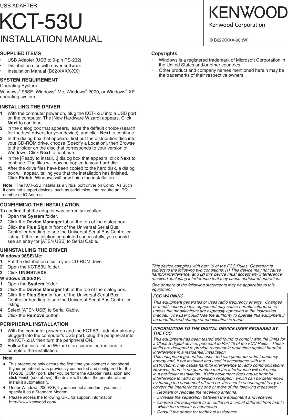 KCT-53UUSB ADAPTERINSTALLATION MANUAL © B62-XXXX-00 (W)SUPPLIED ITEMS•  USB Adapter (USB to 9-pin RS-232)•  Distribution disc with driver software•  Installation Manual (B62-XXXX-XX)SYSTEM REQUIREMENTOperating System:Windows® 98SE, Windows® Me, Windows® 2000, or Windows® XP operating system.INSTALLING THE DRIVER1  With the computer power on, plug the KCT-53U into a USB port on the computer. The [New Hardware Wizard] appears. Click Next to continue.2  ln the dialog box that appears, leave the default choice (search for the best drivers for your device), and click Next to continue.3 Inthedialogboxthatappears,rstputthedistributiondiscintoyour CD-ROM drive, choose [Specify a Location], then Browse to the folder on the disc that corresponds to your version of Windows. Click Next to continue.4  ln the [Ready to install…] dialog box that appears, click Next to continue.Theleswillnowbecopiedtoyourharddisk.5 Afterthedriveleshavebeencopiedtotheharddisk,adialogboxwillappear,tellingyouthattheinstallationhasnished.Click Finish.Windowswillnownishtheinstallation.Note:  The KCT-53U installs as a virtual port driver on Com3. As Such it does not support devices, such as serial mice, that require an lRQ number or lO Address.CONFIRMING THE INSTALLATIONToconrmthattheadapterwascorrectlyinstalled:1  Open the System folder.2  Click the Device Manager tab at the top of the dialog box.3  Click the Plus Sign in front of the Universal Serial Bus Controller heading to see the Universal Serial Bus Controller listing. If the installation completed successfully, you should see an entry for [ATEN USB] to Serial Cable.UNINSTALLING THE DRIVERWindows 98SE/Me:1  Put the distribution disc in your CD-ROM drive.2  Open the KCT-53U folder.3  Click UNINST.EXE.Windows 2000/XP:1  Open the System folder.2  Click the Device Manager tab at the top of the dialog box.3  Click the Plus Sign in front of the Universal Serial Bus Controller heading to see the Universal Serial Bus Controller listing.4  Select [ATEN USB] to Serial Cable.5  Click the Remove button.PERIPHERAL INSTALLATION1  With the computer power on and the KCT-53U adapter already plugged into the computer’s USB port, plug the peripheral into the KCT-53U, then turn the peripheral ON.2  Follow the installation Wizard’s on-screen instructions to complete the installation.Note: ♦ Thisprocedureonlyoccursthersttimeyouconnectaperipheral.IfyourperipheralwaspreviouslyconnectedandconguredfortheRS-232 (COM) port, after you perform the Adapter installation and click Finish (see above), the driver will detect the peripheral and install it automatically.♦   Under Windows 2000/XP, if you connect a modem, you must specify it as a Standard Modem.♦   Please access the following URL for support information:   http://www.kenwood.com/......Copyrights•   Windows is a registered trademark of Microsoft Corporation in the United States and/or other countries.•   Other product and company names mentioned herein may be the trademarks of their respective owners.This device complies with part 15 of the FCC Rules. Operation is subject to the following two conditions: (1) This device may not cause harmful interference, and (2) this device must accept any interference received, including interference that may cause undesired operation.One or more of the following statements may be applicable to this equipment.FCC WARNINGThis equipment generates or uses radio frequency energy.  Changes ormodicationstothisequipmentmaycauseharmfulinterferenceunlessthemodicationsareexpresslyapprovedintheinstructionmanual.  The user could lose the authority to operate this equipment if anunauthorizedchangeormodicationismade.INFORMATION TO THE DIGITAL DEVICE USER REQUIRED BY THE FCCThis equipment has been tested and found to comply with the limits for a Class B digital device, pursuant to Part 15 of the FCC Rules.  These limits are designed to provide reasonable protection against harmful interference in a residential installation.This equipment generates, uses and can generate radio frequency energy and, if not installed and used in accordance with the instructions, may cause harmful interference to radio communications.  However, there is no guarantee that the interference will not occur in a particular installation.  If this equipment does cause harmful interference to radio or television reception, which can be determined by turning the equipment off and on, the user is encouraged to try to correct the interference by one or more of the following measures:•  Reorient or relocate the receiving antenna.•  Increase the separation between the equipment and receiver.•  Connect the equipment to an outlet on a circuit different from that to which the receiver is connected.•  Consult the dealer for technical assistance.