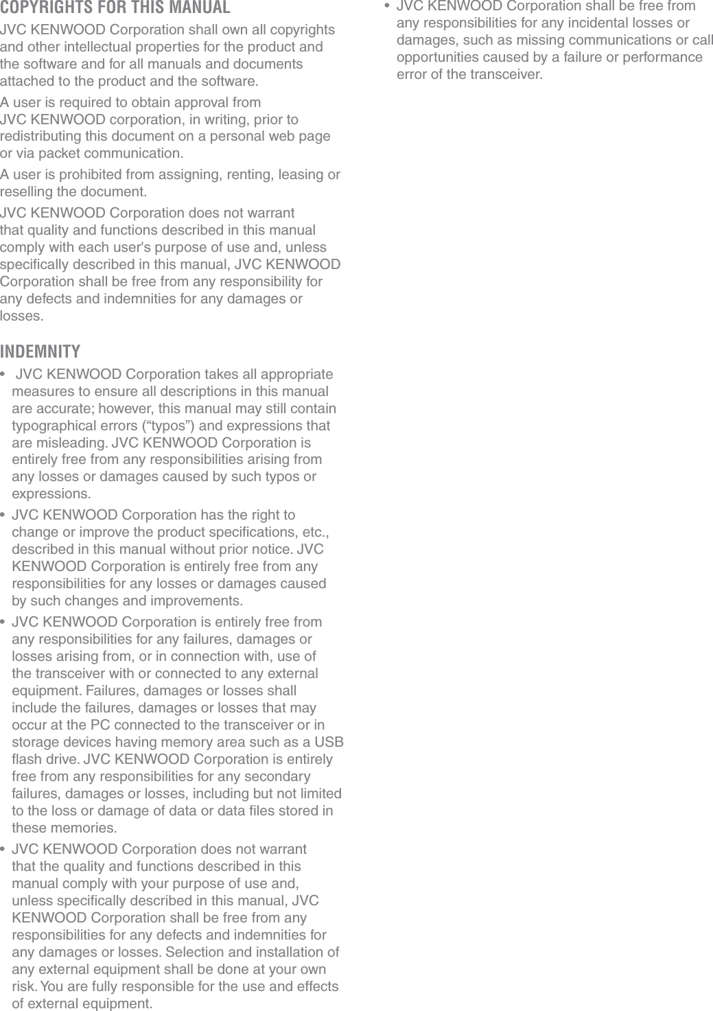 COPYRIGHTS FOR THIS MANUALJVC KENWOOD Corporation shall own all copyrights and other intellectual properties for the product and the software and for all manuals and documents attached to the product and the software.A user is required to obtain approval from  JVC KENWOOD corporation, in writing, prior to redistributing this document on a personal web page or via packet communication.A user is prohibited from assigning, renting, leasing or reselling the document.JVC KENWOOD Corporation does not warrant that quality and functions described in this manual comply with each user&apos;s purpose of use and, unless speciﬁcally described in this manual, JVC KENWOOD Corporation shall be free from any responsibility for any defects and indemnities for any damages or losses.INDEMNITYs  JVC KENWOOD Corporation takes all appropriate measures to ensure all descriptions in this manual are accurate; however, this manual may still contain typographical errors (“typos”) and expressions that are misleading. JVC KENWOOD Corporation is entirely free from any responsibilities arising from any losses or damages caused by such typos or expressions.s JVC KENWOOD Corporation has the right to change or improve the product speciﬁcations, etc., described in this manual without prior notice. JVC KENWOOD Corporation is entirely free from any responsibilities for any losses or damages caused by such changes and improvements.s JVC KENWOOD Corporation is entirely free from any responsibilities for any failures, damages or losses arising from, or in connection with, use of the transceiver with or connected to any external equipment. Failures, damages or losses shall include the failures, damages or losses that may occur at the PC connected to the transceiver or in storage devices having memory area such as a USB ﬂash drive. JVC KENWOOD Corporation is entirely free from any responsibilities for any secondary failures, damages or losses, including but not limited to the loss or damage of data or data ﬁles stored in these memories.s JVC KENWOOD Corporation does not warrant that the quality and functions described in this manual comply with your purpose of use and, unless speciﬁcally described in this manual, JVC KENWOOD Corporation shall be free from any responsibilities for any defects and indemnities for any damages or losses. Selection and installation of any external equipment shall be done at your own risk. You are fully responsible for the use and effects of external equipment.s JVC KENWOOD Corporation shall be free from any responsibilities for any incidental losses or damages, such as missing communications or call opportunities caused by a failure or performance error of the transceiver.
