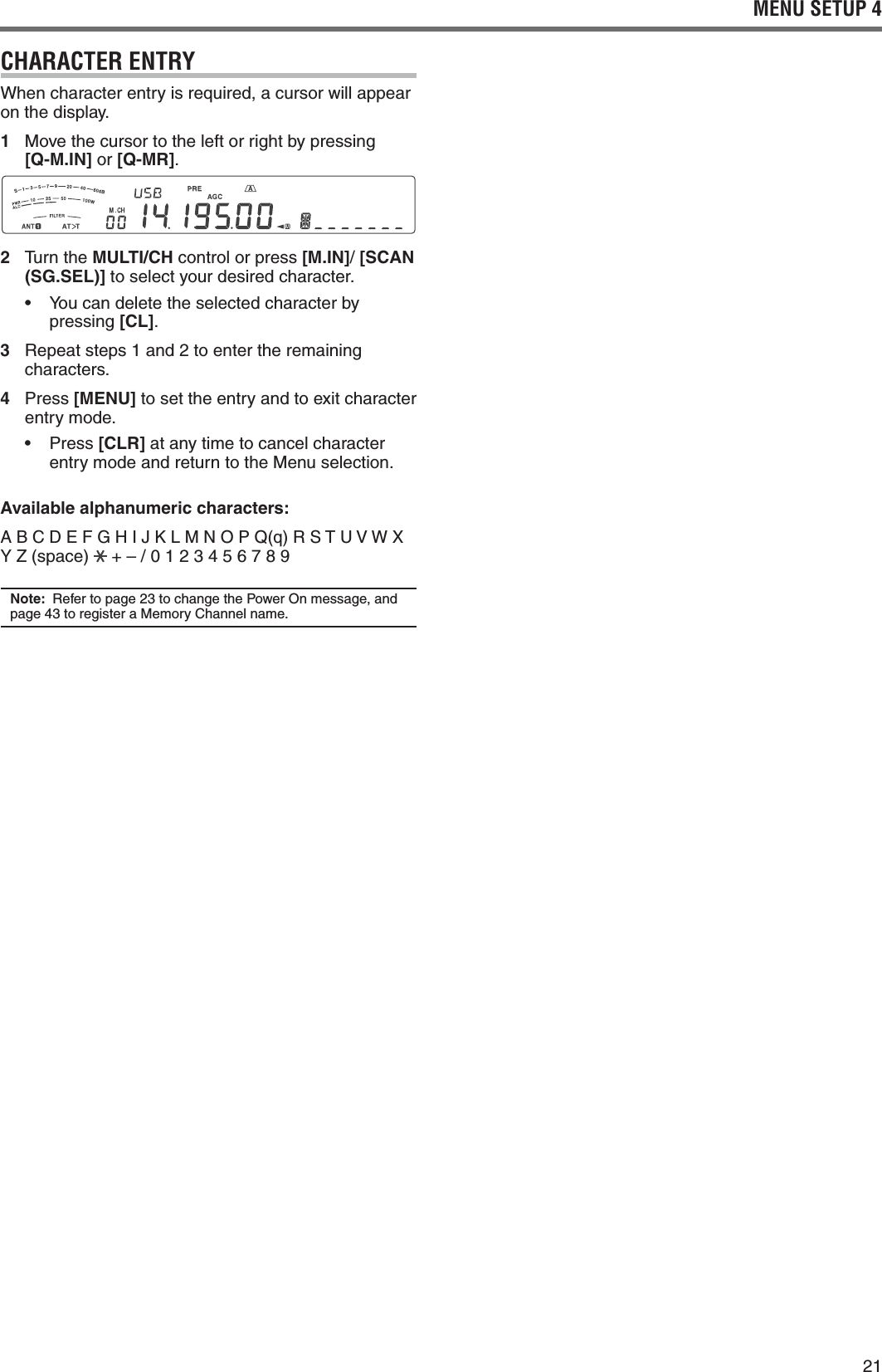 21MENU SETUP 4CHARACTER ENTRY7HENCHARACTERENTRYISREQUIREDACURSORWILLAPPEARon the display.1 Move the cursor to the left or right by pressing [Q-M.IN] or [Q-MR].2   Turn the MULTI/CH control or press [M.IN]/ [SCAN (SG.SEL)] to select your desired character.s 9OUCANDELETETHESELECTEDCHARACTERBYpressing [CL].3 2EPEATSTEPSANDTOENTERTHEREMAININGcharacters.4 Press [MENU] to set the entry and to exit character entry mode.s 0RESS[CLR] at any time to cancel character entry mode and return to the Menu selection.Available alphanumeric characters:!&quot;#$%&amp;&apos;()*+,-./01Q2345678Y Z (space)   + – / 0 1 2 3 4 5 6 7 8 9Note: 2EFERTOPAGETOCHANGETHE0OWER/NMESSAGEANDPAGETOREGISTERA-EMORY#HANNELNAME