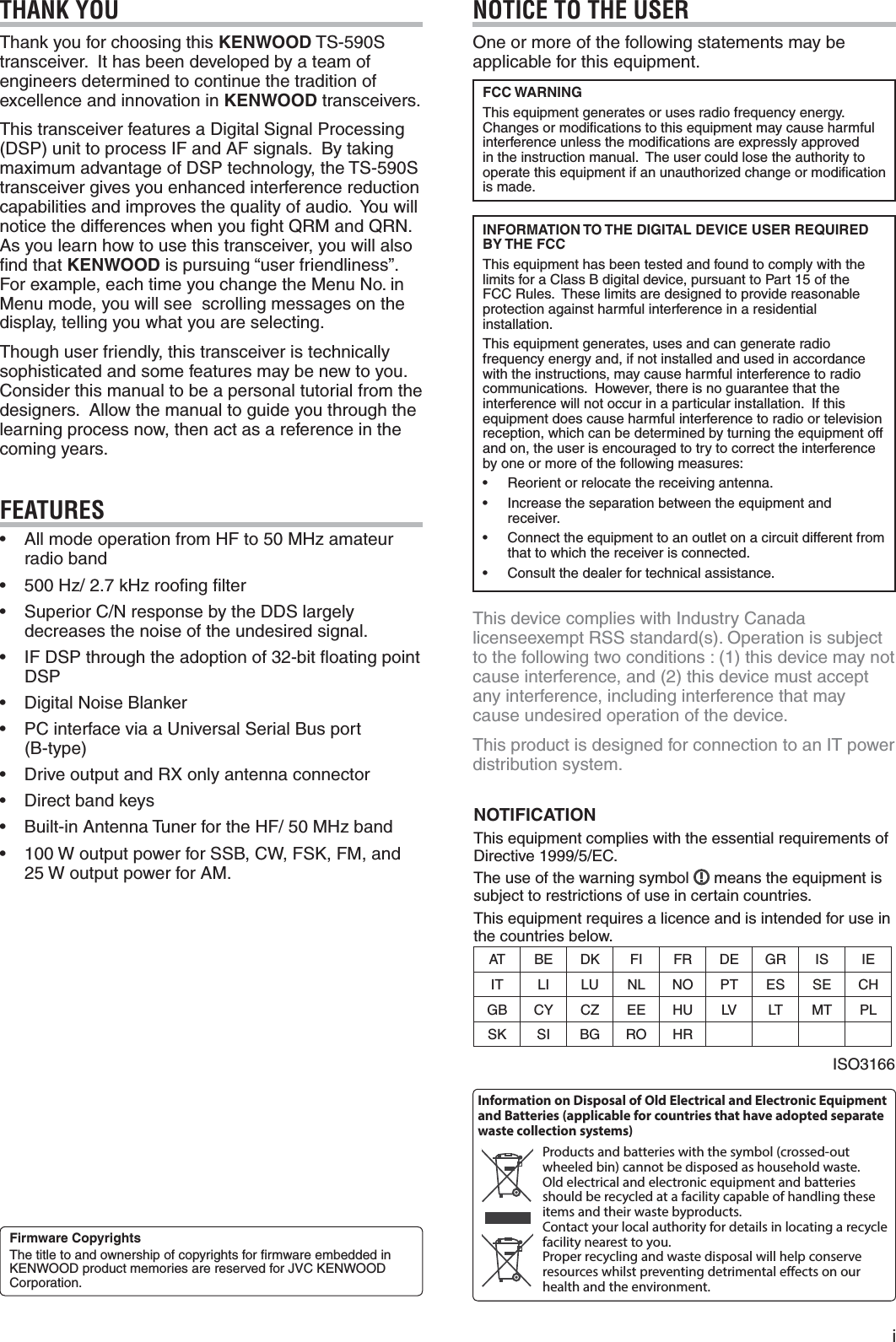  iTHANK YOUThank you for choosing this KENWOOD TS-590S transceiver.  It has been developed by a team of engineers determined to continue the tradition of excellence and innovation in KENWOOD transceivers.This transceiver features a Digital Signal Processing (DSP) unit to process IF and AF signals.  By taking maximum advantage of DSP technology, the TS-590S transceiver gives you enhanced interference reduction capabilities and improves the quality of audio.  You will notice the differences when you ﬁght QRM and QRN.  As you learn how to use this transceiver, you will also ﬁnd that KENWOOD is pursuing “user friendliness”.  For example, each time you change the Menu No. in Menu mode, you will see  scrolling messages on the display, telling you what you are selecting.Though user friendly, this transceiver is technically sophisticated and some features may be new to you.  Consider this manual to be a personal tutorial from the designers.  Allow the manual to guide you through the learning process now, then act as a reference in the coming years.FEATURESs !LLMODEOPERATIONFROM(&amp;TO-(ZAMATEURradio bands (ZK(ZROOlNGlLTERs 3UPERIOR#.RESPONSEBYTHE$$3LARGELYdecreases the noise of the undesired signal.s )&amp;$30THROUGHTHEADOPTIONOFBITmOATINGPOINTDSPs $IGITAL.OISE&quot;LANKERs 0#INTERFACEVIAA5NIVERSAL3ERIAL&quot;USPORT (B-type)s $RIVEOUTPUTAND28ONLYANTENNACONNECTORs $IRECTBANDKEYSs &quot;UILTIN!NTENNA4UNERFORTHE(&amp;-(ZBANDs 7OUTPUTPOWERFOR33&quot;#7&amp;3+&amp;-AND7OUTPUTPOWERFOR!-NOTICE TO THE USEROne or more of the following statements may be applicable for this equipment.FCC WARNINGThis equipment generates or uses radio frequency energy.  Changes or modiﬁcations to this equipment may cause harmful interference unless the modiﬁcations are expressly approved in the instruction manual.  The user could lose the authority to OPERATETHISEQUIPMENTIFANUNAUTHORIZEDCHANGEORMODIlCATIONis made.INFORMATION TO THE DIGITAL DEVICE USER REQUIRED BY THE FCCThis equipment has been tested and found to comply with the LIMITSFORA#LASS&quot;DIGITALDEVICEPURSUANTTO0ARTOFTHEFCC Rules.  These limits are designed to provide reasonable protection against harmful interference in a residential installation.This equipment generates, uses and can generate radio frequency energy and, if not installed and used in accordance with the instructions, may cause harmful interference to radio COMMUNICATIONS(OWEVERTHEREISNOGUARANTEETHATTHEinterference will not occur in a particular installation.  If this equipment does cause harmful interference to radio or television reception, which can be determined by turning the equipment off and on, the user is encouraged to try to correct the interference by one or more of the following measures:s 2EORIENTORRELOCATETHERECEIVINGANTENNAs )NCREASETHESEPARATIONBETWEENTHEEQUIPMENTANDreceiver.s #ONNECTTHEEQUIPMENTTOANOUTLETONACIRCUITDIFFERENTFROMthat to which the receiver is connected.s #ONSULTTHEDEALERFORTECHNICALASSISTANCEThis device complies with Industry Canada licenseexempt RSS standard(s). Operation is subject TOTHEFOLLOWINGTWOCONDITIONSTHISDEVICEMAYNOTCAUSEINTERFERENCEANDTHISDEVICEMUSTACCEPTany interference, including interference that may cause undesired operation of the device.This product is designed for connection to an IT power distribution system.Information on Disposal of Old Electrical and Electronic Equipment and Batteries (applicable for countries that have adopted separate waste collection systems)Products and batteries with the symbol (crossed-out wheeled bin) cannot be disposed as household waste.Old electrical and electronic equipment and batteries should be recycled at a facility capable of handling these items and their waste byproducts.Contact your local authority for details in locating a recycle facility nearest to you.Proper recycling and waste disposal will help conserve resources whilst preventing detrimental effects on our health and the environment.Firmware CopyrightsThe title to and ownership of copyrights for ﬁrmware embedded in +%.7//$PRODUCTMEMORIESARERESERVEDFOR*6#+%.7//$Corporation.NOTIFICATIONThis equipment complies with the essential requirements of $IRECTIVE%#The use of the warning symbol   means the equipment is subject to restrictions of use in certain countries.This equipment requires a licence and is intended for use in the countries below.AT&quot;% $+ FI FR $% GRIS )%IT LI ,5 NL NO PT%3 3% #(GB CYCZ%% (5 ,6 LT M T PL3+ SI BG RO (2)3/