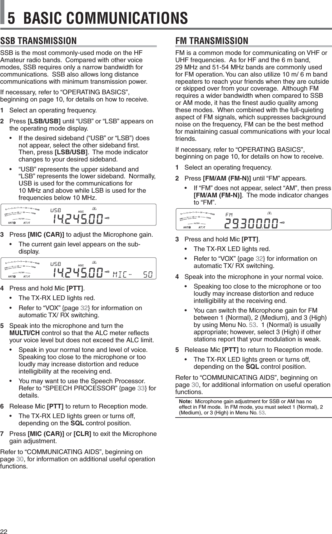 225  BASIC COMMUNICATIONSSSB TRANSMISSIONSSB is the most commonly-used mode on the HF Amateur radio bands.  Compared with other voice modes, SSB requires only a narrow bandwidth for communications.  SSB also allows long distance communications with minimum transmission power.If necessary, refer to “OPERATING BASICS”, beginning on page 10, for details on how to receive.1 Select an operating frequency.2 Press [LSB/USB] until “USB” or “LSB” appears on the operating mode display.s )FTHEDESIREDSIDEBANDh53&quot;vORh,3&quot;vDOESnot appear, select the other sideband ﬁrst.  Then, press [LSB/USB].  The mode indicator changes to your desired sideband.s h53&quot;vREPRESENTSTHEUPPERSIDEBANDAND“LSB” represents the lower sideband.  Normally, USB is used for the communications for  10 MHz and above while LSB is used for the frequencies below 10 MHz.3 Press [MIC (CAR)] to adjust the Microphone gain.s 4HECURRENTGAINLEVELAPPEARSONTHESUBdisplay.4  Press and hold Mic [PTT].s 4HE4828,%$LIGHTSREDs 2EFERTOh6/8v[PAGE32} for information on AUTOMATIC4828SWITCHING5 Speak into the microphone and turn the  MULTI/CH control so that the ALC meter reﬂects your voice level but does not exceed the ALC limit.s 3PEAKINYOURNORMALTONEANDLEVELOFVOICESpeaking too close to the microphone or too loudly may increase distortion and reduce intelligibility at the receiving end.s 9OUMAYWANTTOUSETHE3PEECH0ROCESSOR2EFERTOh30%%#(02/#%33/2v[PAGE33} for details.6 Release Mic [PTT] to return to Reception mode.s 4HE4828,%$LIGHTSGREENORTURNSOFFdepending on the SQL control position.7 Press [MIC (CAR)] or [CLR] to exit the Microphone gain adjustment.2EFERTOh#/--5.)#!4).&apos;!)$3vBEGINNINGONpage 30, for information on additional useful operation functions.FM TRANSMISSION&amp;-ISACOMMONMODEFORCOMMUNICATINGON6(&amp;ORUHF frequencies.  As for HF and the 6 m band,  29 MHz and 51-54 MHz bands are commonly used FOR&amp;-OPERATION9OUCANALSOUTILIZEMMBANDrepeaters to reach your friends when they are outside or skipped over from your coverage.  Although FM requires a wider bandwidth when compared to SSB or AM mode, it has the ﬁnest audio quality among these modes.  When combined with the full-quieting aspect of FM signals, which suppresses background noise on the frequency, FM can be the best method for maintaining casual communications with your local friends.If necessary, refer to “OPERATING BASICS”, beginning on page 10, for details on how to receive.1 Select an operating frequency.2 Press [FM/AM (FM-N)] until “FM” appears.s )Fh&amp;-vDOESNOTAPPEARSELECTh!-vTHENPRESS[FM/AM (FM-N)].  The mode indicator changes to “FM”.3  Press and hold Mic [PTT].s 4HE4828,%$LIGHTSREDs 2EFERTOh6/8v[PAGE32} for information on AUTOMATIC4828SWITCHING4 Speak into the microphone in your normal voice.s 3PEAKINGTOOCLOSETOTHEMICROPHONEORTOOloudly may increase distortion and reduce intelligibility at the receiving end.s 9OUCANSWITCHTHE-ICROPHONEGAINFOR&amp;-BETWEEN.ORMAL-EDIUMAND(IGHby using Menu No. 53.ORMALISUSUALLYAPPROPRIATEHOWEVERSELECT(IGHIFOTHERstations report that your modulation is weak.  5 Release Mic [PTT] to return to Reception mode.s 4HE4828,%$LIGHTSGREENORTURNSOFFdepending on the SQL control position.2EFERTOh#/--5.)#!4).&apos;!)$3vBEGINNINGONpage 30, for additional information on useful operation functions.Note:  Microphone gain adjustment for SSB or AM has no EFFECTIN&amp;-MODE)N&amp;-MODEYOUMUSTSELECT.ORMAL-EDIUMOR(IGHIN-ENU.O53.