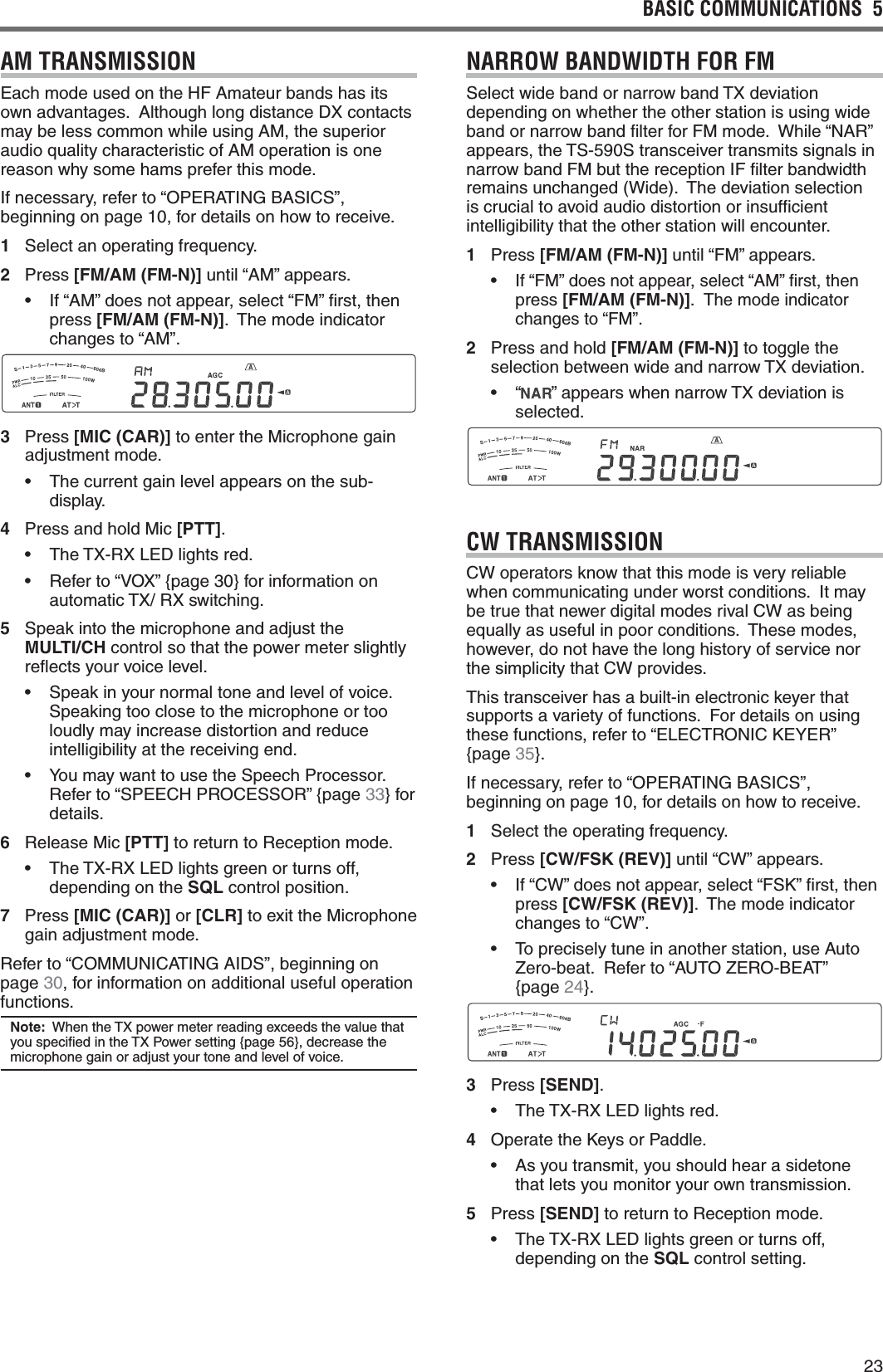 23BASIC COMMUNICATIONS  5  AM TRANSMISSIONEach mode used on the HF Amateur bands has its OWNADVANTAGES!LTHOUGHLONGDISTANCE$8CONTACTSmay be less common while using AM, the superior audio quality characteristic of AM operation is one reason why some hams prefer this mode.If necessary, refer to “OPERATING BASICS”, beginning on page 10, for details on how to receive.1 Select an operating frequency.2 Press [FM/AM (FM-N)] until “AM” appears.s )Fh!-vDOESNOTAPPEARSELECTh&amp;-vlRSTTHENpress [FM/AM (FM-N)].  The mode indicator changes to “AM”.3 Press [MIC (CAR)] to enter the Microphone gain adjustment mode.s 4HECURRENTGAINLEVELAPPEARSONTHESUBdisplay.4  Press and hold Mic [PTT].s 4HE4828,%$LIGHTSREDs 2EFERTOh6/8v[PAGE]FORINFORMATIONONAUTOMATIC4828SWITCHING5 Speak into the microphone and adjust the  MULTI/CH control so that the power meter slightly reﬂects your voice level.s 3PEAKINYOURNORMALTONEANDLEVELOFVOICESpeaking too close to the microphone or too loudly may increase distortion and reduce intelligibility at the receiving end.s 9OUMAYWANTTOUSETHE3PEECH0ROCESSOR2EFERTOh30%%#(02/#%33/2v[PAGE33} for details.6 Release Mic [PTT] to return to Reception mode.s 4HE4828,%$LIGHTSGREENORTURNSOFFdepending on the SQL control position.7 Press [MIC (CAR)] or [CLR] to exit the Microphone gain adjustment mode.2EFERTOh#/--5.)#!4).&apos;!)$3vBEGINNINGONpage 30, for information on additional useful operation functions.Note: 7HENTHE48POWERMETERREADINGEXCEEDSTHEVALUETHATYOUSPECIlEDINTHE480OWERSETTING[PAGE]DECREASETHEmicrophone gain or adjust your tone and level of voice.NARROW BANDWIDTH FOR FM3ELECTWIDEBANDORNARROWBAND48DEVIATIONdepending on whether the other station is using wide band or narrow band ﬁlter for FM mode.  While “NAR” appears, the TS-590S transceiver transmits signals in narrow band FM but the reception IF ﬁlter bandwidth REMAINSUNCHANGED7IDE4HEDEVIATIONSELECTIONis crucial to avoid audio distortion or insufﬁcient intelligibility that the other station will encounter.1 Press [FM/AM (FM-N)] until “FM” appears.sIf “FM” does not appear, select “AM” ﬁrst, then press [FM/AM (FM-N)].  The mode indicator changes to “FM”.2  Press and hold [FM/AM (FM-N)] to toggle the SELECTIONBETWEENWIDEANDNARROW48DEVIATIONs h vAPPEARSWHENNARROW48DEVIATIONISselected.CW TRANSMISSIONCW operators know that this mode is very reliable when communicating under worst conditions.  It may be true that newer digital modes rival CW as being equally as useful in poor conditions.  These modes, however, do not have the long history of service nor the simplicity that CW provides.This transceiver has a built-in electronic keyer that supports a variety of functions.  For details on using THESEFUNCTIONSREFERTOh%,%#42/.)#+%9%2v[PAGE35}.If necessary, refer to “OPERATING BASICS”, beginning on page 10, for details on how to receive.1 Select the operating frequency.2 Press [CW/FSK (REV)] until “CW” appears.s )Fh#7vDOESNOTAPPEARSELECTh&amp;3+vlRSTTHENpress [CW/FSK (REV)].  The mode indicator changes to “CW”.s 4OPRECISELYTUNEINANOTHERSTATIONUSE!UTOZero-beat.  Refer to “AUTO ZERO-BEAT”  [PAGE24}.3 Press [SEND].s 4HE4828,%$LIGHTSRED4 Operate the Keys or Paddle.s !SYOUTRANSMITYOUSHOULDHEARASIDETONEthat lets you monitor your own transmission.5 Press [SEND] to return to Reception mode.s 4HE4828,%$LIGHTSGREENORTURNSOFFdepending on the SQL control setting.