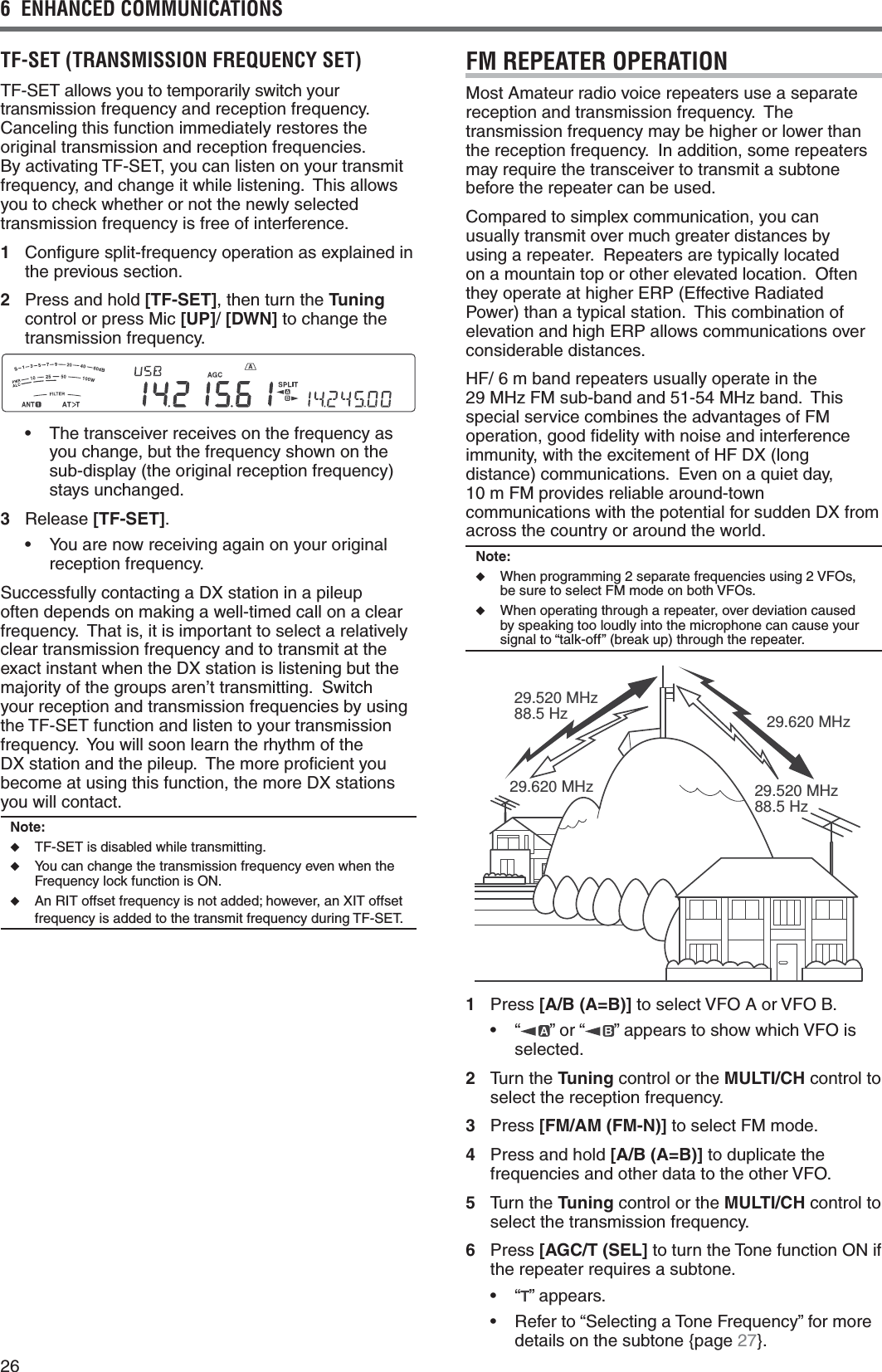 266  ENHANCED COMMUNICATIONSTF-SET (TRANSMISSION FREQUENCY SET)4&amp;3%4ALLOWSYOUTOTEMPORARILYSWITCHYOURtransmission frequency and reception frequency.  Canceling this function immediately restores the original transmission and reception frequencies.   &quot;YACTIVATING4&amp;3%4YOUCANLISTENONYOURTRANSMITfrequency, and change it while listening.  This allows you to check whether or not the newly selected transmission frequency is free of interference.1 Conﬁgure split-frequency operation as explained in the previous section.2  Press and hold [TF-SET], then turn the Tuning control or press Mic [UP]/ [DWN] to change the transmission frequency.s 4HETRANSCEIVERRECEIVESONTHEFREQUENCYASyou change, but the frequency shown on the sub-display (the original reception frequency) stays unchanged.3 Release [TF-SET].s 9OUARENOWRECEIVINGAGAINONYOURORIGINALreception frequency.Successfully contacting a DX station in a pileup often depends on making a well-timed call on a clear frequency.  That is, it is important to select a relatively clear transmission frequency and to transmit at the exact instant when the DX station is listening but the majority of the groups aren’t transmitting.  Switch your reception and transmission frequencies by using THE4&amp;3%4FUNCTIONANDLISTENTOYOURTRANSMISSIONfrequency.  You will soon learn the rhythm of the DX station and the pileup.  The more proﬁcient you become at using this function, the more DX stations you will contact.Note:◆ 4&amp;3%4ISDISABLEDWHILETRANSMITTING◆  You can change the transmission frequency even when the Frequency lock function is ON.◆ An RIT offset frequency is not added; however, an XIT offset FREQUENCYISADDEDTOTHETRANSMITFREQUENCYDURING4&amp;3%4FM REPEATER OPERATIONMost Amateur radio voice repeaters use a separate reception and transmission frequency.  The transmission frequency may be higher or lower than the reception frequency.  In addition, some repeaters may require the transceiver to transmit a subtone before the repeater can be used.Compared to simplex communication, you can usually transmit over much greater distances by using a repeater.  Repeaters are typically located on a mountain top or other elevated location.  Often THEYOPERATEATHIGHER%20%FFECTIVE2ADIATEDPower) than a typical station.  This combination of ELEVATIONANDHIGH%20ALLOWSCOMMUNICATIONSOVERconsiderable distances.HF/ 6 m band repeaters usually operate in the  29 MHz FM sub-band and 51-54 MHz band.  This special service combines the advantages of FM operation, good ﬁdelity with noise and interference immunity, with the excitement of HF DX (long DISTANCECOMMUNICATIONS%VENONAQUIETDAY 10 m FM provides reliable around-town communications with the potential for sudden DX from across the country or around the world.Note:◆  When programming 2 separate frequencies using 2 VFOs, be sure to select FM mode on both VFOs.◆  When operating through a repeater, over deviation caused by speaking too loudly into the microphone can cause your signal to “talk-off” (break up) through the repeater.29.520 MHz88.5 Hz29.520 MHz88.5 Hz29.620 MHz29.620 MHz1 Press [A/B (A=B)] to select VFO A or VFO B.s h ” or “ ” appears to show which VFO is selected.2 Turn the Tuning control or the MULTI/CH control to select the reception frequency.3 Press [FM/AM (FM-N)] to select FM mode.4  Press and hold [A/B (A=B)] to duplicate the frequencies and other data to the other VFO.5 Turn the Tuning control or the MULTI/CH control to select the transmission frequency.6 Press [AGC/T (SEL] to turn the Tone function ON if the repeater requires a subtone.s h ” appears.s 2EFERTOh3ELECTINGA4ONE&amp;REQUENCYvFORMOREdetails on the subtone {page 27}.