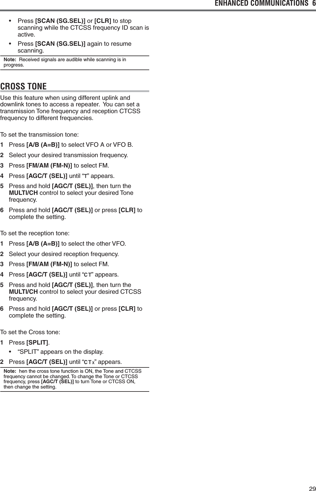 29ENHANCED COMMUNICATIONS  6  s 0RESS[SCAN (SG.SEL)] or [CLR] to stop scanning while the CTCSS frequency ID scan is active.s 0RESS[SCAN (SG.SEL)] again to resume scanning.Note:  Received signals are audible while scanning is in progress.CROSS TONEUse this feature when using different uplink and downlink tones to access a repeater.  You can set a transmission Tone frequency and reception CTCSS frequency to different frequencies.To set the transmission tone:1 Press [A/B (A=B)] to select VFO A or VFO B.2 Select your desired transmission frequency.3 Press [FM/AM (FM-N)] to select FM.4 Press [AGC/T (SEL)] until “ ” appears.5  Press and hold [AGC/T (SEL)], then turn the MULTI/CH control to select your desired Tone frequency.6  Press and hold [AGC/T (SEL)] or press [CLR] to complete the setting.To set the reception tone:1 Press [A/B (A=B)] to select the other VFO.2 Select your desired reception frequency.3 Press [FM/AM (FM-N)] to select FM.4 Press [AGC/T (SEL)] until “ ” appears.5  Press and hold [AGC/T (SEL)], then turn the MULTI/CH control to select your desired CTCSS frequency.6  Press and hold [AGC/T (SEL)] or press [CLR] to complete the setting.To set the Cross tone:1 Press [SPLIT].s h30,)4vAPPEARSONTHEDISPLAY2 Press [AGC/T (SEL)] until “ ” appears.Note:  hen the cross tone function is ON, the Tone and CTCSS frequency cannot be changed. To change the Tone or CTCSS frequency, press [AGC/T (SEL)] to turn Tone or CTCSS ON, then change the setting.