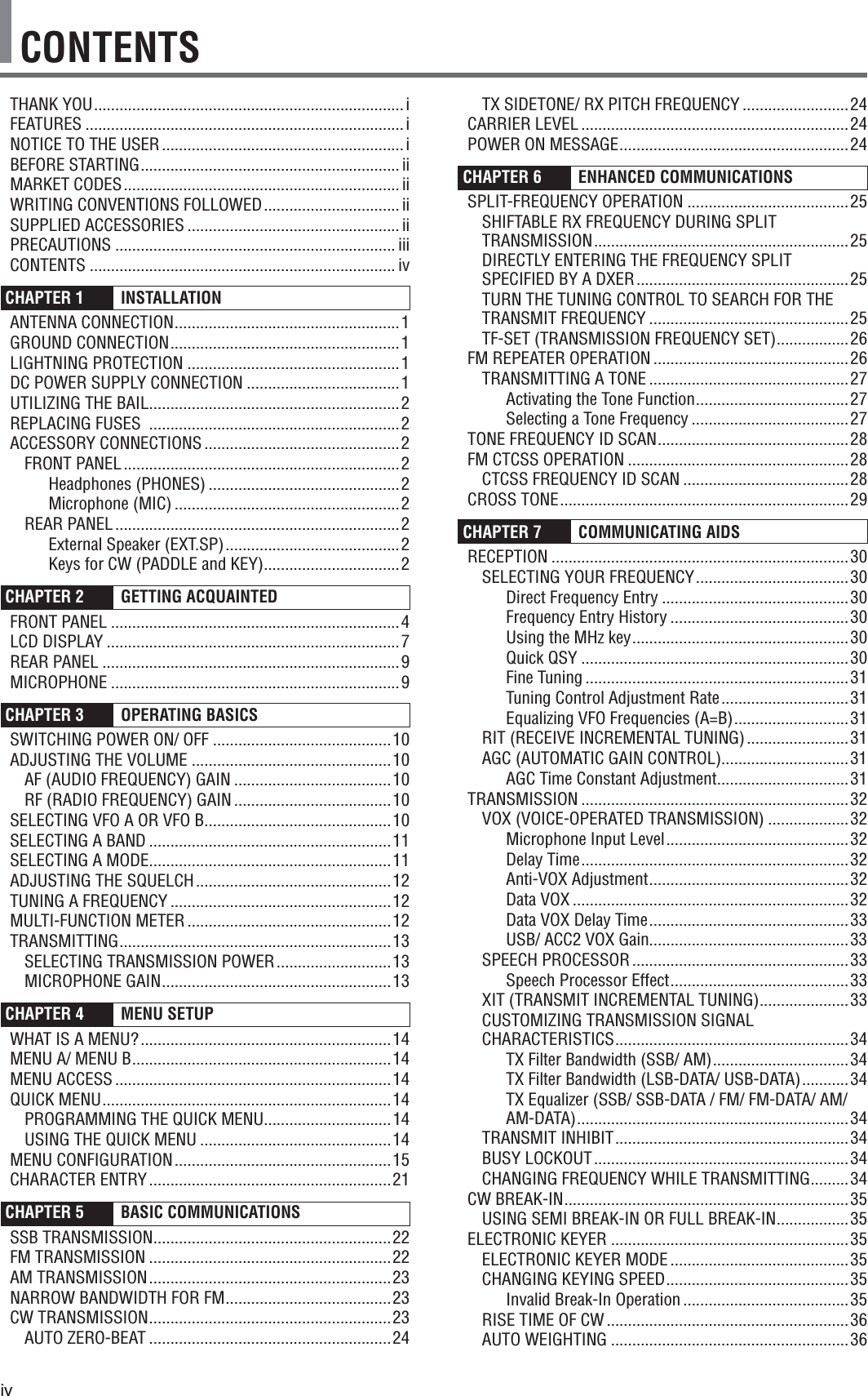 ivCONTENTSTX SIDETONE/ RX PITCH FREQUENCY .........................24CARRIER LEVEL ...............................................................24POWER ON MESSAGE ......................................................24CHAPTER 6  ENHANCED COMMUNICATIONS SPLIT-FREQUENCY OPERATION ......................................25SHIFTABLE RX FREQUENCY DURING SPLIT TRANSMISSION ............................................................ 25DIRECTLY ENTERING THE FREQUENCY SPLIT SPECIFIED BY A DXER ..................................................25TURN THE TUNING CONTROL TO SEARCH FOR THE TRANSMIT FREQUENCY ...............................................25TF-SET (TRANSMISSION FREQUENCY SET) .................26FM REPEATER OPERATION ..............................................26TRANSMITTING A TONE ...............................................27Activating the Tone Function ....................................27Selecting a Tone Frequency .....................................27TONE FREQUENCY ID SCAN .............................................28FM CTCSS OPERATION ....................................................28CTCSS FREQUENCY ID SCAN .......................................28CROSS TONE ....................................................................29CHAPTER 7  COMMUNICATING AIDS RECEPTION ......................................................................30SELECTING YOUR FREQUENCY ....................................30Direct Frequency Entry ............................................30Frequency Entry History ..........................................30Using the MHz key ...................................................30Quick QSY ...............................................................30Fine Tuning ..............................................................31Tuning Control Adjustment Rate ..............................31Equalizing VFO Frequencies (A=B) ...........................31RIT (RECEIVE INCREMENTAL TUNING) ........................31AGC (AUTOMATIC GAIN CONTROL)..............................31AGC Time Constant Adjustment ...............................31TRANSMISSION ...............................................................32VOX (VOICE-OPERATED TRANSMISSION) ...................32Microphone Input Level ...........................................32Delay Time ...............................................................32Anti-VOX Adjustment ...............................................32Data VOX .................................................................32Data VOX Delay Time ...............................................33USB/ ACC2 VOX Gain...............................................33SPEECH PROCESSOR ...................................................33Speech Processor Effect ..........................................33XIT (TRANSMIT INCREMENTAL TUNING) .....................33CUSTOMIZING TRANSMISSION SIGNAL CHARACTERISTICS .......................................................34TX Filter Bandwidth (SSB/ AM) ................................34TX Filter Bandwidth (LSB-DATA/ USB-DATA) ...........34TX Equalizer (SSB/ SSB-DATA / FM/ FM-DATA/ AM/ AM-DATA) ................................................................34TRANSMIT INHIBIT .......................................................34BUSY LOCKOUT ............................................................34CHANGING FREQUENCY WHILE TRANSMITTING .........34CW BREAK-IN ...................................................................35USING SEMI BREAK-IN OR FULL BREAK-IN .................35ELECTRONIC KEYER ........................................................35ELECTRONIC KEYER MODE ..........................................35CHANGING KEYING SPEED ...........................................35Invalid Break-In Operation .......................................35RISE TIME OF CW .........................................................36AUTO WEIGHTING ........................................................36THANK YOU .........................................................................iFEATURES ...........................................................................iNOTICE TO THE USER .........................................................iBEFORE STARTING ............................................................. iiMARKET CODES ................................................................. iiWRITING CONVENTIONS FOLLOWED ................................ iiSUPPLIED ACCESSORIES .................................................. iiPRECAUTIONS .................................................................. iiiCONTENTS ........................................................................ ivCHAPTER 1  INSTALLATION ANTENNA CONNECTION .....................................................1GROUND CONNECTION ......................................................1LIGHTNING PROTECTION ..................................................1DC POWER SUPPLY CONNECTION ....................................1UTILIZING THE BAIL ...........................................................2REPLACING FUSES  ...........................................................2ACCESSORY CONNECTIONS ..............................................2FRONT PANEL .................................................................2Headphones (PHONES) .............................................2Microphone (MIC) .....................................................2REAR PANEL ...................................................................2External Speaker (EXT.SP) .........................................2Keys for CW (PADDLE and KEY) ................................2CHAPTER 2  GETTING ACQUAINTED FRONT PANEL ....................................................................4LCD DISPLAY .....................................................................7REAR PANEL ......................................................................9MICROPHONE ....................................................................9CHAPTER 3 OPERATING BASICS SWITCHING POWER ON/ OFF ..........................................10ADJUSTING THE VOLUME ...............................................10AF (AUDIO FREQUENCY) GAIN .....................................10RF (RADIO FREQUENCY) GAIN .....................................10SELECTING VFO A OR VFO B ............................................10SELECTING A BAND .........................................................11SELECTING A MODE .........................................................11ADJUSTING THE SQUELCH ..............................................12TUNING A FREQUENCY ....................................................12MULTI-FUNCTION METER ................................................12TRANSMITTING ................................................................13SELECTING TRANSMISSION POWER ...........................13MICROPHONE GAIN ......................................................13CHAPTER 4   MENU SETUP WHAT IS A MENU? ...........................................................14MENU A/ MENU B .............................................................14MENU ACCESS .................................................................14QUICK MENU ....................................................................14PROGRAMMING THE QUICK MENU..............................14USING THE QUICK MENU .............................................14MENU CONFIGURATION ...................................................15CHARACTER ENTRY .........................................................21CHAPTER 5  BASIC COMMUNICATIONS SSB TRANSMISSION ........................................................22FM TRANSMISSION .........................................................22AM TRANSMISSION .........................................................23NARROW BANDWIDTH FOR FM .......................................23CW TRANSMISSION .........................................................23AUTO ZERO-BEAT .........................................................24