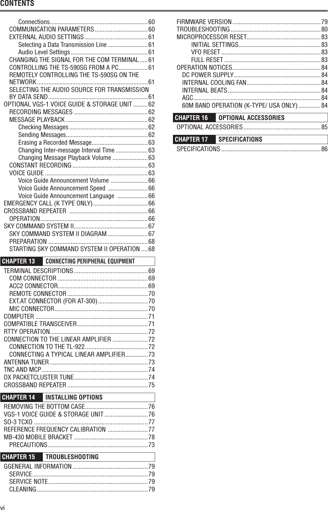 viCONTENTSConnections .............................................................60COMMUNICATION PARAMETERS .................................60EXTERNAL AUDIO SETTINGS .......................................61Selecting a Data Transmission Line .........................61Audio Level Settings ................................................61CHANGING THE SIGNAL FOR THE COM TERMINAL .....61CONTROLLING THE TS-590SG FROM A PC ..................61REMOTELY CONTROLLING THE TS-590SG ON THE NETWORK ..................................................................... 61SELECTING THE AUDIO SOURCE FOR TRANSMISSION BY DATA SEND ..............................................................61OPTIONAL VGS-1 VOICE GUIDE &amp; STORAGE UNIT .........62RECORDING MESSAGES ..............................................62MESSAGE PLAYBACK ...................................................62Checking Messages .................................................62Sending Messages ...................................................62Erasing a Recorded Message ...................................63Changing Inter-message Interval Time ....................63Changing Message Playback Volume ......................63CONSTANT RECORDING ...............................................63VOICE GUIDE ................................................................63Voice Guide Announcement Volume  .......................66Voice Guide Announcement Speed  .........................66Voice Guide Announcement Language  ...................66EMERGENCY CALL (K TYPE ONLY) ..................................66CROSSBAND REPEATER  .................................................66OPERATION ...................................................................66SKY COMMAND SYSTEM II ..............................................67SKY COMMAND SYSTEM II DIAGRAM .........................67PREPARATION ..............................................................68STARTING SKY COMMAND SYSTEM II OPERATION ....68CHAPTER 13 CONNECTING PERIPHERAL EQUIPMENTTERMINAL DESCRIPTIONS ..............................................69COM CONNECTOR ........................................................69ACC2 CONNECTOR........................................................69REMOTE CONNECTOR ..................................................70EXT.AT CONNECTOR (FOR AT-300) ...............................70MIC CONNECTOR ..........................................................70COMPUTER ......................................................................71COMPATIBLE TRANSCEIVER ............................................71RTTY OPERATION .............................................................72CONNECTION TO THE LINEAR AMPLIFIER ......................72CONNECTION TO THE TL-922 .......................................72CONNECTING A TYPICAL LINEAR AMPLIFIER ..............73ANTENNA TUNER .............................................................73TNC AND MCP ..................................................................74DX PACKETCLUSTER TUNE ..............................................74CROSSBAND REPEATER ..................................................75CHAPTER 14   INSTALLING OPTIONS REMOVING THE BOTTOM CASE .......................................76VGS-1 VOICE GUIDE &amp; STORAGE UNIT ...........................76SO-3 TCXO .......................................................................77REFERENCE FREQUENCY CALIBRATION  .........................77MB-430 MOBILE BRACKET ..............................................78PRECAUTIONS ..............................................................73CHAPTER 15 TROUBLESHOOTING GGENERAL INFORMATION ...............................................79SERVICE ........................................................................79SERVICE NOTE ..............................................................79CLEANING ..................................................................... 79FIRMWARE VERSION .......................................................79TROUBLESHOOTING ........................................................80MICROPROCESSOR RESET ..............................................83INITIAL SETTINGS ...................................................83VFO RESET ..............................................................83FULL RESET ............................................................83OPERATION NOTICES .......................................................84DC POWER SUPPLY ......................................................84INTERNAL COOLING FAN ..............................................84INTERNAL BEATS ..........................................................84AGC ............................................................................... 8460M BAND OPERATION (K-TYPE/ USA ONLY) ..............84CHAPTER 16  OPTIONAL ACCESSORIESOPTIONAL ACCESSORIES ................................................85CHAPTER 17  SPECIFICATIONSSPECIFICATIONS ..............................................................86