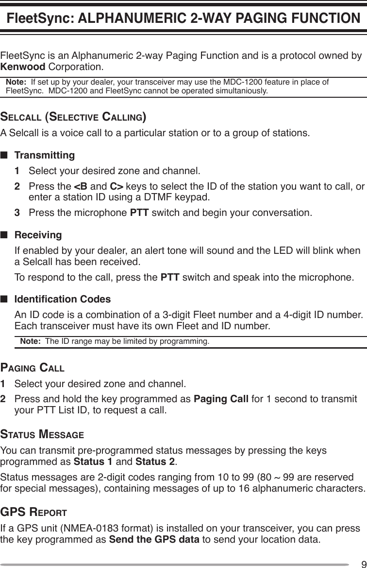 9FleetSync: ALPHANUMERIC 2-WAY PAGING FUNCTIONFleetSync is an Alphanumeric 2-way Paging Function and is a protocol owned by Kenwood Corporation.Note:  If set up by your dealer, your transceiver may use the MDC-1200 feature in place of FleetSync.  MDC-1200 and FleetSync cannot be operated simultaniously.SelcAll (SelectiVe cAlling)A Selcall is a voice call to a particular station or to a group of stations.n  Transmitting1  Select your desired zone and channel.2  Press the &lt;B and C&gt; keys to select the ID of the station you want to call, or enter a station ID using a DTMF keypad.3  Press the microphone PTT switch and begin your conversation.n  Receiving  If enabled by your dealer, an alert tone will sound and the LED will blink when a Selcall has been received.  To respond to the call, press the PTT switch and speak into the microphone.n IdenticationCodes  An ID code is a combination of a 3-digit Fleet number and a 4-digit ID number.  Each transceiver must have its own Fleet and ID number.Note:  The ID range may be limited by programming.pAging cAll1  Select your desired zone and channel.2  Press and hold the key programmed as Paging Call for 1 second to transmit your PTT List ID, to request a call.StAtuS meSSAgeYou can transmit pre-programmed status messages by pressing the keys programmed as Status 1 and Status 2.Status messages are 2-digit codes ranging from 10 to 99 (80 ~ 99 are reserved for special messages), containing messages of up to 16 alphanumeric characters.gpS reportIf a GPS unit (NMEA-0183 format) is installed on your transceiver, you can press the key programmed as Send the GPS data to send your location data.