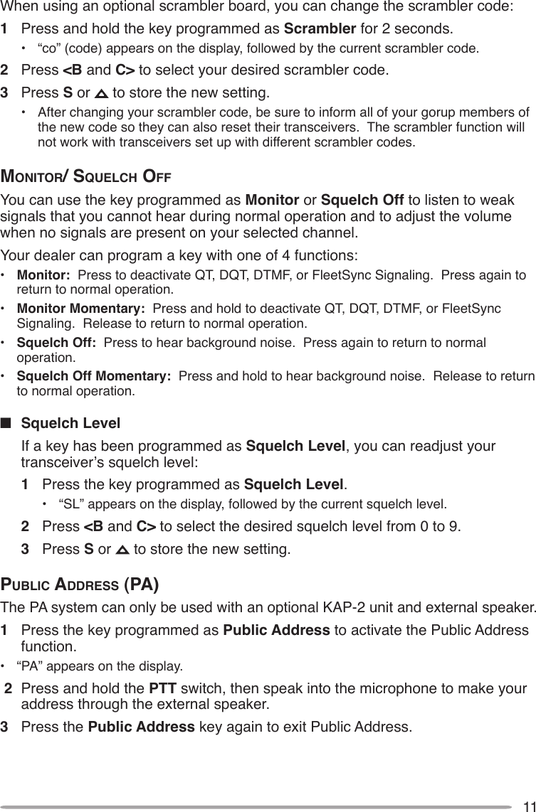 11When using an optional scrambler board, you can change the scrambler code:1  Press and hold the key programmed as Scrambler for 2 seconds.•  “co” (code) appears on the display, followed by the current scrambler code.2  Press &lt;B and C&gt; to select your desired scrambler code.3  Press S or   to store the new setting.•  After changing your scrambler code, be sure to inform all of your gorup members of the new code so they can also reset their transceivers.  The scrambler function will not work with transceivers set up with different scrambler codes.monitor/ SQuelch oFFYou can use the key programmed as Monitor or Squelch Off to listen to weak signals that you cannot hear during normal operation and to adjust the volume when no signals are present on your selected channel.Your dealer can program a key with one of 4 functions:•  Monitor:  Press to deactivate QT, DQT, DTMF, or FleetSync Signaling.  Press again to return to normal operation.•  Monitor Momentary:  Press and hold to deactivate QT, DQT, DTMF, or FleetSync Signaling.  Release to return to normal operation.•  Squelch Off:  Press to hear background noise.  Press again to return to normal operation.•  Squelch Off Momentary:  Press and hold to hear background noise.  Release to return to normal operation.n  Squelch Level  If a key has been programmed as Squelch Level, you can readjust your transceiver’s squelch level:1  Press the key programmed as Squelch Level.•  “SL” appears on the display, followed by the current squelch level.2  Press &lt;B and C&gt; to select the desired squelch level from 0 to 9.3  Press S or   to store the new setting.public AddreSS (pA)The PA system can only be used with an optional KAP-2 unit and external speaker.1  Press the key programmed as Public Address to activate the Public Address function.•  “PA” appears on the display. 2  Press and hold the PTT switch, then speak into the microphone to make your address through the external speaker.3  Press the Public Address key again to exit Public Address.