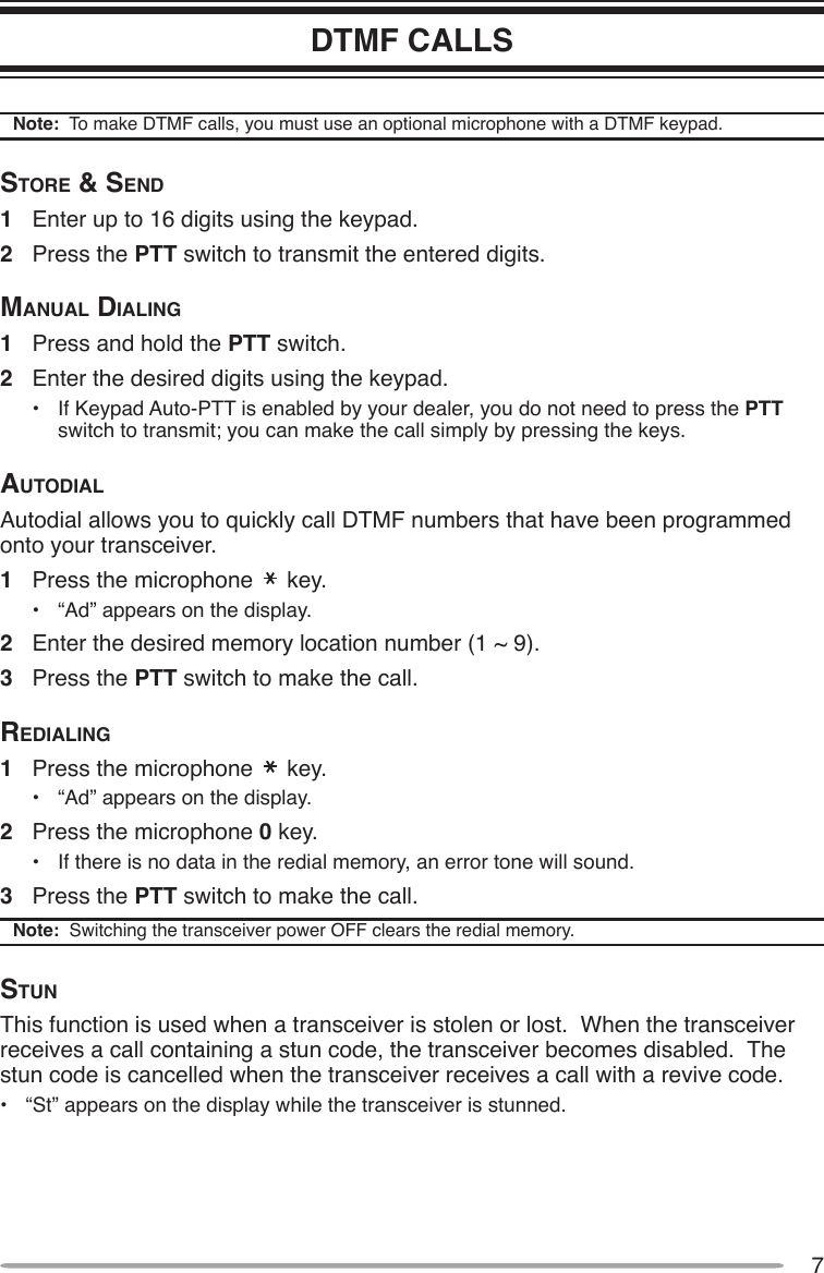 7DTMF CALLSNote:  To make DTMF calls, you must use an optional microphone with a DTMF keypad.Store &amp; Send1  Enter up to 16 digits using the keypad.2  Press the PTT switch to transmit the entered digits.mAnuAl diAling1  Press and hold the PTT switch.2  Enter the desired digits using the keypad.•  If Keypad Auto-PTT is enabled by your dealer, you do not need to press the PTT switch to transmit; you can make the call simply by pressing the keys.AutodiAlAutodial allows you to quickly call DTMF numbers that have been programmed onto your transceiver.1  Press the microphone   key.•  “Ad” appears on the display.2  Enter the desired memory location number (1 ~ 9).3  Press the PTT switch to make the call.rediAling1  Press the microphone   key.•  “Ad” appears on the display.2  Press the microphone 0 key.•  If there is no data in the redial memory, an error tone will sound.3  Press the PTT switch to make the call.Note:  Switching the transceiver power OFF clears the redial memory.StunThis function is used when a transceiver is stolen or lost.  When the transceiver receives a call containing a stun code, the transceiver becomes disabled.  The stun code is cancelled when the transceiver receives a call with a revive code.•  “St” appears on the display while the transceiver is stunned.