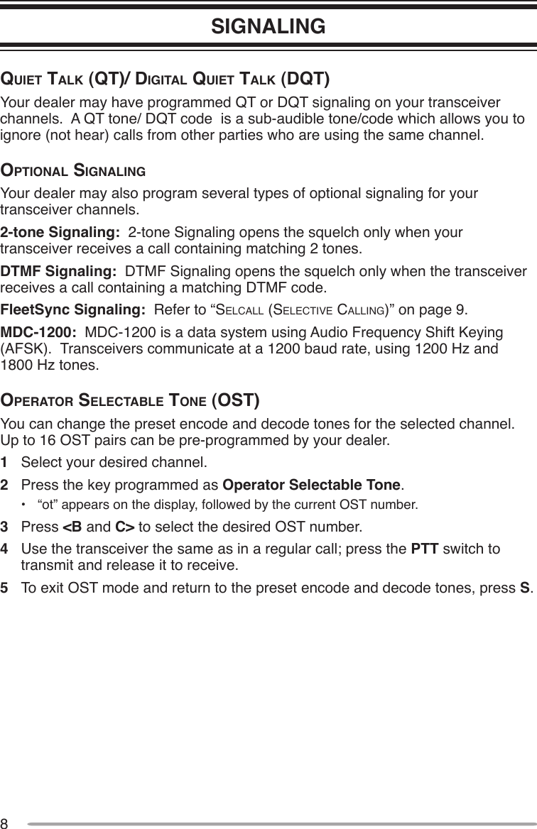 8SIGNALINGQuiet tAlk (Qt)/ digitAl Quiet tAlk (dQt)Your dealer may have programmed QT or DQT signaling on your transceiver channels.  A QT tone/ DQT code  is a sub-audible tone/code which allows you to ignore (not hear) calls from other parties who are using the same channel.optionAl SignAlingYour dealer may also program several types of optional signaling for your transceiver channels.2-tone Signaling:  2-tone Signaling opens the squelch only when your transceiver receives a call containing matching 2 tones.DTMF Signaling:  DTMF Signaling opens the squelch only when the transceiver receives a call containing a matching DTMF code.FleetSync Signaling:  Refer to “Selcall (Selective calling)” on page 9.MDC-1200:  MDC-1200 is a data system using Audio Frequency Shift Keying (AFSK).  Transceivers communicate at a 1200 baud rate, using 1200 Hz and  1800 Hz tones.operAtor SelectAble tone (oSt)You can change the preset encode and decode tones for the selected channel.  Up to 16 OST pairs can be pre-programmed by your dealer.1  Select your desired channel.2  Press the key programmed as Operator Selectable Tone.•  “ot” appears on the display, followed by the current OST number.3  Press &lt;B and C&gt; to select the desired OST number.4  Use the transceiver the same as in a regular call; press the PTT switch to transmit and release it to receive.5  To exit OST mode and return to the preset encode and decode tones, press S.