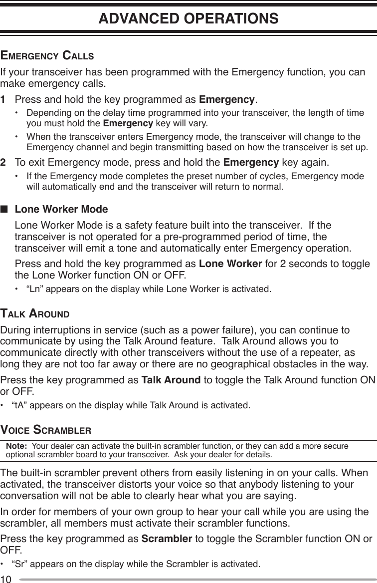 10ADVANCED OPERATIONSemergency cAllSIf your transceiver has been programmed with the Emergency function, you can make emergency calls.1  Press and hold the key programmed as Emergency.•  Depending on the delay time programmed into your transceiver, the length of time you must hold the Emergency key will vary.•  When the transceiver enters Emergency mode, the transceiver will change to the Emergency channel and begin transmitting based on how the transceiver is set up.2  To exit Emergency mode, press and hold the Emergency key again.•  If the Emergency mode completes the preset number of cycles, Emergency mode will automatically end and the transceiver will return to normal.n  Lone Worker Mode  Lone Worker Mode is a safety feature built into the transceiver.  If the transceiver is not operated for a pre-programmed period of time, the transceiver will emit a tone and automatically enter Emergency operation.  Press and hold the key programmed as Lone Worker for 2 seconds to toggle the Lone Worker function ON or OFF.•  “Ln” appears on the display while Lone Worker is activated.tAlk AroundDuring interruptions in service (such as a power failure), you can continue to communicate by using the Talk Around feature.  Talk Around allows you to communicate directly with other transceivers without the use of a repeater, as long they are not too far away or there are no geographical obstacles in the way.Press the key programmed as Talk Around to toggle the Talk Around function ON or OFF.•  “tA” appears on the display while Talk Around is activated.Voice ScrAmblerNote:  Your dealer can activate the built-in scrambler function, or they can add a more secure optional scrambler board to your transceiver.  Ask your dealer for details.The built-in scrambler prevent others from easily listening in on your calls. When activated, the transceiver distorts your voice so that anybody listening to your conversation will not be able to clearly hear what you are saying.In order for members of your own group to hear your call while you are using the scrambler, all members must activate their scrambler functions.Press the key programmed as Scrambler to toggle the Scrambler function ON or OFF.•  “Sr” appears on the display while the Scrambler is activated.