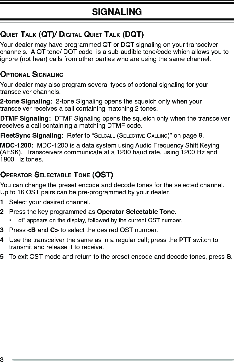 8SIGNALINGQuiet tAlk (Qt)/ digitAl Quiet tAlk (dQt)Your dealer may have programmed QT or DQT signaling on your transceiver channels.  A QT tone/ DQT code  is a sub-audible tone/code which allows you to ignore (not hear) calls from other parties who are using the same channel.optionAl SignAlingYour dealer may also program several types of optional signaling for your transceiver channels.2-tone Signaling:  2-tone Signaling opens the squelch only when your transceiver receives a call containing matching 2 tones.DTMF Signaling:  DTMF Signaling opens the squelch only when the transceiver receives a call containing a matching DTMF code.FleetSync Signaling:  Refer to “Selcall (Selective calling)” on page 9.MDC-1200:  MDC-1200 is a data system using Audio Frequency Shift Keying (AFSK).  Transceivers communicate at a 1200 baud rate, using 1200 Hz and  1800 Hz tones.operAtor SelectAble tone (oSt)You can change the preset encode and decode tones for the selected channel.  Up to 16 OST pairs can be pre-programmed by your dealer.1  Select your desired channel.2  Press the key programmed as Operator Selectable Tone.•  “ot” appears on the display, followed by the current OST number.3  Press &lt;B and C&gt; to select the desired OST number.4  Use the transceiver the same as in a regular call; press the PTT switch to transmit and release it to receive.5  To exit OST mode and return to the preset encode and decode tones, press S.