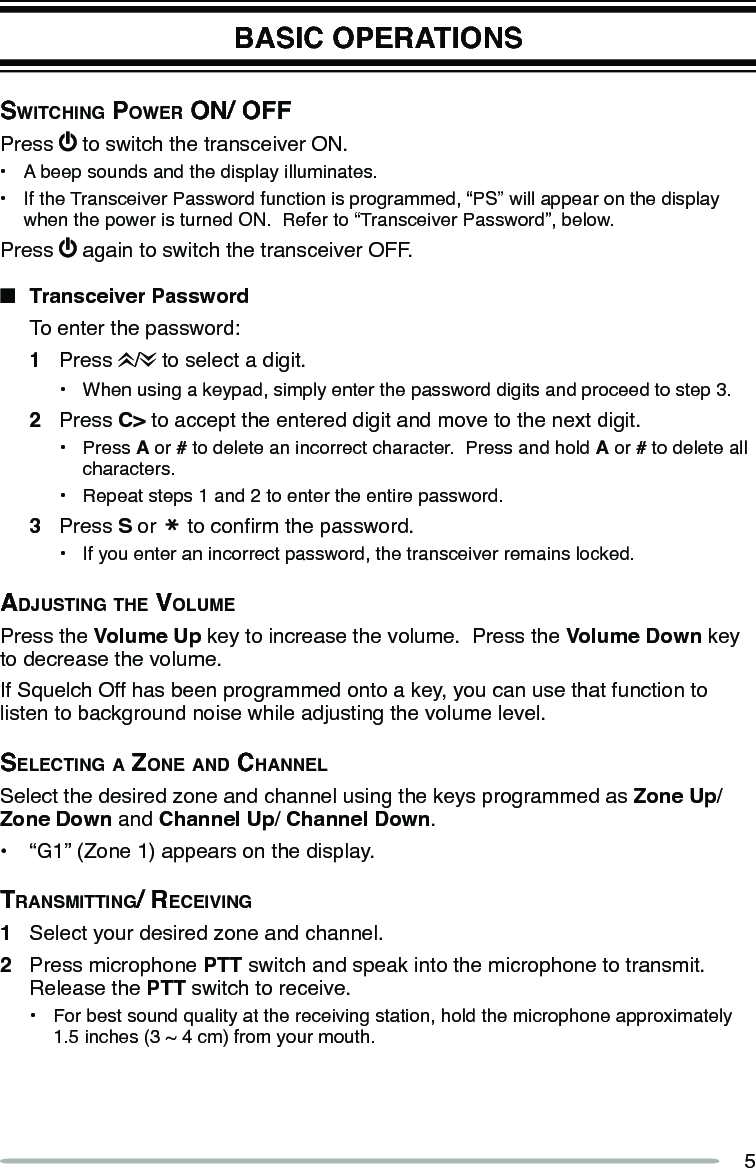 5BASIC OPERATIONSSwitching power on/ oFFPress   to switch the transceiver ON.•  A beep sounds and the display illuminates.•  If the Transceiver Password function is programmed, “PS” will appear on the display when the power is turned ON.  Refer to “Transceiver Password”, below.Press   again to switch the transceiver OFF.n  Transceiver Password  To enter the password:1  Press  /  to select a digit.•  When using a keypad, simply enter the password digits and proceed to step 3.2  Press C&gt; to accept the entered digit and move to the next digit.•  Press A or # to delete an incorrect character.  Press and hold A or # to delete all characters.•  Repeat steps 1 and 2 to enter the entire password.3  Press S or   to conrm the password.•  If you enter an incorrect password, the transceiver remains locked.AdjuSting the VolumePress the Volume Up key to increase the volume.  Press the Volume Down key to decrease the volume.If Squelch Off has been programmed onto a key, you can use that function to listen to background noise while adjusting the volume level.Selecting A Zone And chAnnelSelect the desired zone and channel using the keys programmed as Zone Up/Zone Down and Channel Up/ Channel Down.•  “G1” (Zone 1) appears on the display.trAnSmitting/ receiVing1  Select your desired zone and channel.2  Press microphone PTT switch and speak into the microphone to transmit.  Release the PTT switch to receive.•  For best sound quality at the receiving station, hold the microphone approximately 1.5 inches (3 ~ 4 cm) from your mouth.