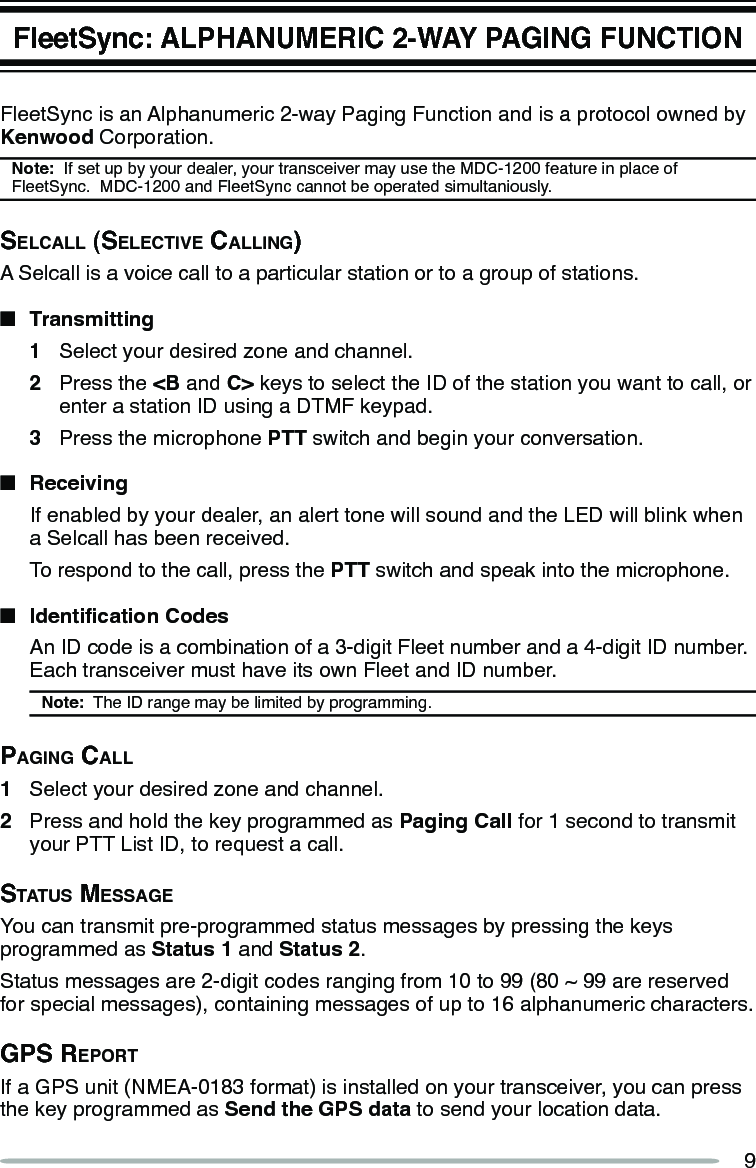 9FleetSync: ALPHANUMERIC 2-WAY PAGING FUNCTIONFleetSync is an Alphanumeric 2-way Paging Function and is a protocol owned by Kenwood Corporation.Note:  If set up by your dealer, your transceiver may use the MDC-1200 feature in place of FleetSync.  MDC-1200 and FleetSync cannot be operated simultaniously.SelcAll (SelectiVe cAlling)A Selcall is a voice call to a particular station or to a group of stations.n  Transmitting1  Select your desired zone and channel.2  Press the &lt;B and C&gt; keys to select the ID of the station you want to call, or enter a station ID using a DTMF keypad.3  Press the microphone PTT switch and begin your conversation.n  Receiving  If enabled by your dealer, an alert tone will sound and the LED will blink when a Selcall has been received.  To respond to the call, press the PTT switch and speak into the microphone.n IdenticationCodes  An ID code is a combination of a 3-digit Fleet number and a 4-digit ID number.  Each transceiver must have its own Fleet and ID number.Note:  The ID range may be limited by programming.pAging cAll1  Select your desired zone and channel.2  Press and hold the key programmed as Paging Call for 1 second to transmit your PTT List ID, to request a call.StAtuS meSSAgeYou can transmit pre-programmed status messages by pressing the keys programmed as Status 1 and Status 2.Status messages are 2-digit codes ranging from 10 to 99 (80 ~ 99 are reserved for special messages), containing messages of up to 16 alphanumeric characters.gpS reportIf a GPS unit (NMEA-0183 format) is installed on your transceiver, you can press the key programmed as Send the GPS data to send your location data.
