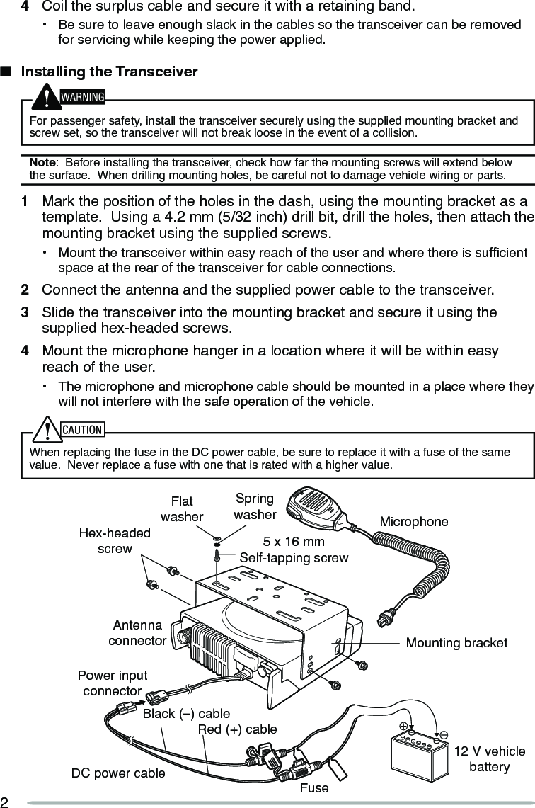 2Hex-headed screwDC power cableMounting bracketAntenna connectorPower input connectorFuseBlack (–) cableRed (+) cable12 V vehicle batteryMicrophone5 x 16 mmSelf-tapping screwSpring washerFlat washer4  Coil the surplus cable and secure it with a retaining band.•  Be sure to leave enough slack in the cables so the transceiver can be removed for servicing while keeping the power applied.n  Installing the TransceiverFor passenger safety, install the transceiver securely using the supplied mounting bracket and screw set, so the transceiver will not break loose in the event of a collision.Note:  Before installing the transceiver, check how far the mounting screws will extend below the surface.  When drilling mounting holes, be careful not to damage vehicle wiring or parts.1  Mark the position of the holes in the dash, using the mounting bracket as a template.  Using a 4.2 mm (5/32 inch) drill bit, drill the holes, then attach the mounting bracket using the supplied screws.•  Mount the transceiver within easy reach of the user and where there is sufcient space at the rear of the transceiver for cable connections.2  Connect the antenna and the supplied power cable to the transceiver.3  Slide the transceiver into the mounting bracket and secure it using the supplied hex-headed screws.4  Mount the microphone hanger in a location where it will be within easy reach of the user.•  The microphone and microphone cable should be mounted in a place where they will not interfere with the safe operation of the vehicle.When replacing the fuse in the DC power cable, be sure to replace it with a fuse of the same value.  Never replace a fuse with one that is rated with a higher value.