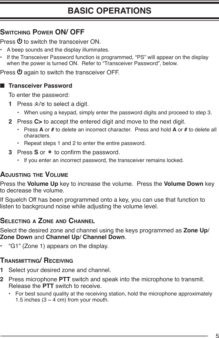5BASIC OPERATIONSSwitching power on/ oFFPress   to switch the transceiver ON.•  A beep sounds and the display illuminates.•  If the Transceiver Password function is programmed, “PS” will appear on the display when the power is turned ON.  Refer to “Transceiver Password”, below.Press   again to switch the transceiver OFF.n  Transceiver Password  To enter the password:1  Press  /  to select a digit.•  When using a keypad, simply enter the password digits and proceed to step 3.2  Press C&gt; to accept the entered digit and move to the next digit.•  Press A or # to delete an incorrect character.  Press and hold A or # to delete all characters.•  Repeat steps 1 and 2 to enter the entire password.3  Press S or   to conrm the password.•  If you enter an incorrect password, the transceiver remains locked.AdjuSting the VolumePress the Volume Up key to increase the volume.  Press the Volume Down key to decrease the volume.If Squelch Off has been programmed onto a key, you can use that function to listen to background noise while adjusting the volume level.Selecting A Zone And chAnnelSelect the desired zone and channel using the keys programmed as Zone Up/Zone Down and Channel Up/ Channel Down.•  “G1” (Zone 1) appears on the display.trAnSmitting/ receiVing1  Select your desired zone and channel.2  Press microphone PTT switch and speak into the microphone to transmit.  Release the PTT switch to receive.•  For best sound quality at the receiving station, hold the microphone approximately 1.5 inches (3 ~ 4 cm) from your mouth.