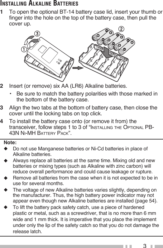3inStAlling AlkAline BAtterieS1   To open the optional BT-14 battery case lid, insert your thumb or finger into the hole on the top of the battery case, then pull the cover up.2   Insert (or remove) six AA (LR6) Alkaline batteries.•   Be sure to match the battery polarities with those marked in the bottom of the battery case.3   Align the two tabs at the bottom of battery case, then close the cover until the locking tabs on top click.4   To install the battery case onto (or remove it from) the transceiver, follow steps 1 to 3 of “InstallIng the OptIOnal pB-43n nI-Mh Battery pack”.Note:◆  Do not use Manganese batteries or Ni-Cd batteries in place of Alkaline batteries.◆   Always replace all batteries at the same time. Mixing old and new batteries or mixing types (such as Alkaline with zinc carbon) will reduce overall performance and could cause leakage or rupture.◆   Remove all batteries from the case when it is not expected to be in use for several months.◆   The voltage of new Alkaline batteries varies slightly, depending on the manufacturer. Thus, the high battery power indicator may not appear even though new Alkaline batteries are installed {page 54}.◆  To lift the battery pack safety catch, use a piece of hardened plastic or metal, such as a screwdriver, that is no more than 6 mm wide and 1 mm thick. It is imperative that you place the implement under only the lip of the safety catch so that you do not damage the release latch.