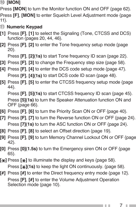 7!0 [MON] Press [MON] to turn the Monitor function ON and OFF {page 62}. Press [F], [MON] to enter Squelch Level Adjustment mode {page 11}.!1 Numeric Keypad[1]  Press [F], [1] to select the Signaling (Tone, CTCSS and DCS) function {pages 20, 44, 46}.[2]  Press [F], [2] to enter the Tone frequency setup mode {page 20}.  Press [F], [2](1s) to start Tone frequency ID scan {page 22}.[3]  Press [F], [3] to change the Frequency step size {page 58}.[4]  Press [F], [4] to enter the DCS code setup mode {page 47}.  Press [F], [4](1s) to start DCS code ID scan {page 48}.[5]  Press [F], [5] to enter the CTCSS frequency setup mode {page 44}.  Press [F], [5](1s) to start CTCSS frequency ID scan {page 45}.  Press [5](1s) to turn the Speaker Attenuation function ON and OFF {page 66}.[6]  Press [F], [6] to turn the Priority Scan ON or OFF {page 40}.[7]  Press [F], [7] to turn the Reverse function ON or OFF {page 24}.  Press [7](1s) to turn the ASC function ON or OFF {page 24}.[8]  Press [F], [8] to select an Offset direction {page 19}.[9]  Press [F], [9] to turn Memory Channel Lockout ON or OFF {page 42}.[0]  Press [0](1.5s) to turn the Emergency siren ON or OFF {page 65}.[ ] Press [ ] to illuminate the display and keys {page 58}.  Press [ ](1s) to keep the light ON continuously. {page 58}.[#]  Press [#] to enter the Direct frequency entry mode {page 12}.  Press [F], [#] to enter the Volume Adjustment Operation Selection mode {page 10}.
