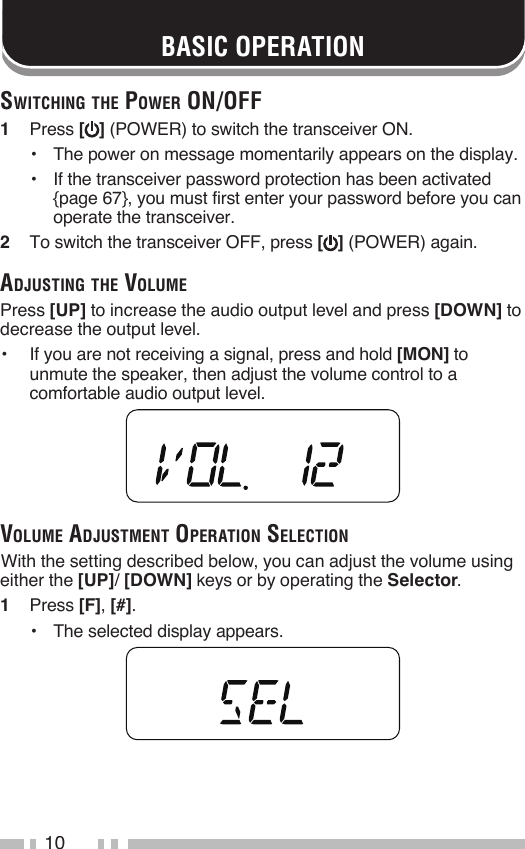10Switching the power on/oFF1   Press [ ] (POWER) to switch the transceiver ON.•   The power on message momentarily appears on the display.•   If the transceiver password protection has been activated {page 67}, you must first enter your password before you can operate the transceiver.2   To switch the transceiver OFF, press [ ] (POWER) again.AdjuSting the VoluMePress [UP] to increase the audio output level and press [DOWN] to decrease the output level.•   If you are not receiving a signal, press and hold [MON] to unmute the speaker, then adjust the volume control to a comfortable audio output level.VoluMe AdjuStMent operAtion Selection With the setting described below, you can adjust the volume using either the [UP]/ [DOWN] keys or by operating the Selector.1   Press [F], [#].•   The selected display appears.BASIC OPERATION