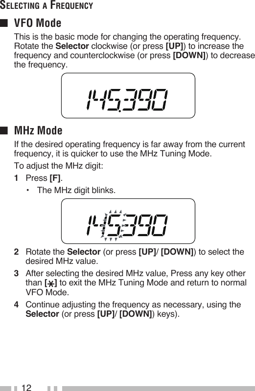 12Selecting A Frequency■  VFO Mode  This is the basic mode for changing the operating frequency.  Rotate the Selector clockwise (or press [UP]) to increase the frequency and counterclockwise (or press [DOWN]) to decrease the frequency.■  MHz Mode  If the desired operating frequency is far away from the current frequency, it is quicker to use the MHz Tuning Mode.  To adjust the MHz digit:1   Press [F].•   The MHz digit blinks.2   Rotate the Selector (or press [UP]/ [DOWN]) to select the desired MHz value.3   After selecting the desired MHz value, Press any key other than [ ] to exit the MHz Tuning Mode and return to normal VFO Mode.4   Continue adjusting the frequency as necessary, using the Selector (or press [UP]/ [DOWN]) keys).