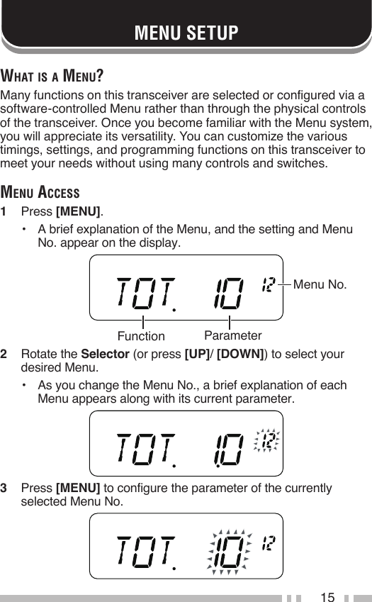 15MENU SETUPwhAt iS A Menu?Many functions on this transceiver are selected or configured via a software-controlled Menu rather than through the physical controls of the transceiver. Once you become familiar with the Menu system, you will appreciate its versatility. You can customize the various timings, settings, and programming functions on this transceiver to meet your needs without using many controls and switches.Menu AcceSS1   Press [MENU].•   A brief explanation of the Menu, and the setting and Menu No. appear on the display.2   Rotate the Selector (or press [UP]/ [DOWN]) to select your desired Menu.•   As you change the Menu No., a brief explanation of each Menu appears along with its current parameter.3   Press [MENU] to configure the parameter of the currently selected Menu No.Function ParameterMenu No.