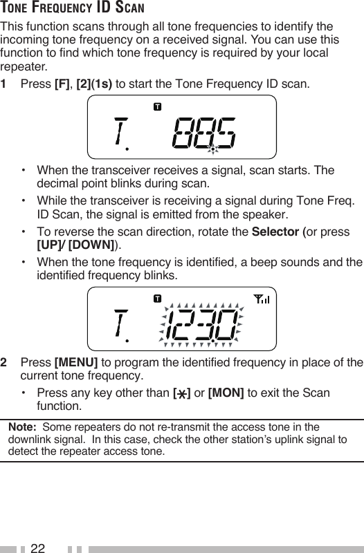 22tone Frequency id ScAnThis function scans through all tone frequencies to identify the incoming tone frequency on a received signal. You can use this function to find which tone frequency is required by your local repeater.1   Press [F], [2](1s) to start the Tone Frequency ID scan.•   When the transceiver receives a signal, scan starts. The decimal point blinks during scan.•   While the transceiver is receiving a signal during Tone Freq. ID Scan, the signal is emitted from the speaker.•   To reverse the scan direction, rotate the Selector (or press [UP]/ [DOWN]).•   When the tone frequency is identified, a beep sounds and the identified frequency blinks.2   Press [MENU] to program the identified frequency in place of the current tone frequency.•   Press any key other than [ ] or [MON] to exit the Scan function.Note:  Some repeaters do not re-transmit the access tone in the downlink signal.  In this case, check the other station’s uplink signal to detect the repeater access tone.