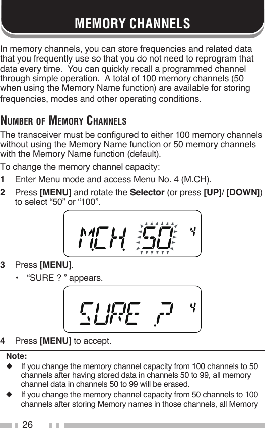 26MEMORY CHANNELSIn memory channels, you can store frequencies and related data that you frequently use so that you do not need to reprogram that data every time.  You can quickly recall a programmed channel through simple operation.  A total of 100 memory channels (50 when using the Memory Name function) are available for storing frequencies, modes and other operating conditions.Number of memory ChaNNelsThe transceiver must be configured to either 100 memory channels without using the Memory Name function or 50 memory channels with the Memory Name function (default).To change the memory channel capacity:1   Enter Menu mode and access Menu No. 4 (M.CH).2   Press [MENU] and rotate the Selector (or press [UP]/ [DOWN]) to select “50” or “100”.3   Press [MENU].•   “SURE ? ” appears.4   Press [MENU] to accept.Note:◆  If you change the memory channel capacity from 100 channels to 50 channels after having stored data in channels 50 to 99, all memory channel data in channels 50 to 99 will be erased.◆  If you change the memory channel capacity from 50 channels to 100 channels after storing Memory names in those channels, all Memory 