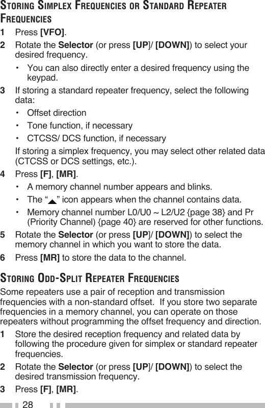 28storiNg simplex frequeNCies or staNdard repeater frequeNCies1   Press [VFO].2   Rotate the Selector (or press [UP]/ [DOWN]) to select your desired frequency.•   You can also directly enter a desired frequency using the keypad.3   If storing a standard repeater frequency, select the following data:•   Offset direction•   Tone function, if necessary•   CTCSS/ DCS function, if necessary  If storing a simplex frequency, you may select other related data (CTCSS or DCS settings, etc.).4   Press [F], [MR].•  A memory channel number appears and blinks.•   The “ ” icon appears when the channel contains data.•   Memory channel number L0/U0 ~ L2/U2 {page 38} and Pr (Priority Channel) {page 40} are reserved for other functions.5   Rotate the Selector (or press [UP]/ [DOWN]) to select the memory channel in which you want to store the data.6   Press [MR] to store the data to the channel.storiNg odd-split repeater frequeNCiesSome repeaters use a pair of reception and transmission frequencies with a non-standard offset.  If you store two separate frequencies in a memory channel, you can operate on those repeaters without programming the offset frequency and direction.1   Store the desired reception frequency and related data by following the procedure given for simplex or standard repeater frequencies.2   Rotate the Selector (or press [UP]/ [DOWN]) to select the desired transmission frequency.3   Press [F], [MR].