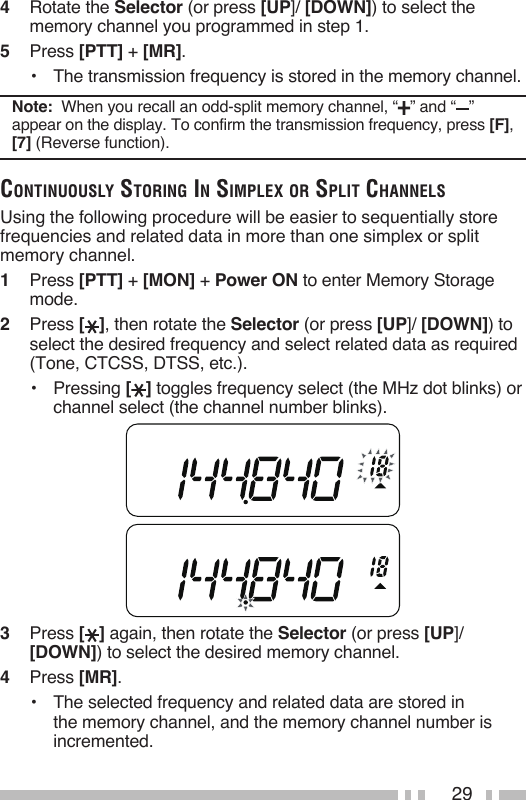 294   Rotate the Selector (or press [UP]/ [DOWN]) to select the memory channel you programmed in step 1.5   Press [PTT] + [MR].•   The transmission frequency is stored in the memory channel.Note:  When you recall an odd-split memory channel, “ ” and “ ” appear on the display. To confirm the transmission frequency, press [F], [7] (Reverse function).CoNtiNuously storiNg iN simplex or split ChaNNelsUsing the following procedure will be easier to sequentially store frequencies and related data in more than one simplex or split memory channel.1   Press [PTT] + [MON] + Power ON to enter Memory Storage mode.2   Press [ ], then rotate the Selector (or press [UP]/ [DOWN]) to select the desired frequency and select related data as required (Tone, CTCSS, DTSS, etc.).•   Pressing [ ] toggles frequency select (the MHz dot blinks) or channel select (the channel number blinks).3   Press [ ] again, then rotate the Selector (or press [UP]/ [DOWN]) to select the desired memory channel.4   Press [MR].•   The selected frequency and related data are stored in the memory channel, and the memory channel number is incremented.