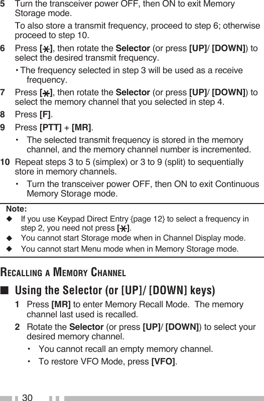 305   Turn the transceiver power OFF, then ON to exit Memory Storage mode.  To also store a transmit frequency, proceed to step 6; otherwise proceed to step 10.6   Press [ ], then rotate the Selector (or press [UP]/ [DOWN]) to select the desired transmit frequency.• The frequency selected in step 3 will be used as a receive frequency.7   Press [ ], then rotate the Selector (or press [UP]/ [DOWN]) to select the memory channel that you selected in step 4.8   Press [F].9   Press [PTT] + [MR].•   The selected transmit frequency is stored in the memory channel, and the memory channel number is incremented.10  Repeat steps 3 to 5 (simplex) or 3 to 9 (split) to sequentially store in memory channels.•   Turn the transceiver power OFF, then ON to exit Continuous Memory Storage mode.Note:◆  If you use Keypad Direct Entry {page 12} to select a frequency in step 2, you need not press [ ].◆  You cannot start Storage mode when in Channel Display mode.◆  You cannot start Menu mode when in Memory Storage mode.reCalliNg a memory ChaNNel■  Using the Selector (or [UP]/ [DOWN] keys)1   Press [MR] to enter Memory Recall Mode.  The memory channel last used is recalled.2   Rotate the Selector (or press [UP]/ [DOWN]) to select your desired memory channel.•  You cannot recall an empty memory channel.•   To restore VFO Mode, press [VFO].