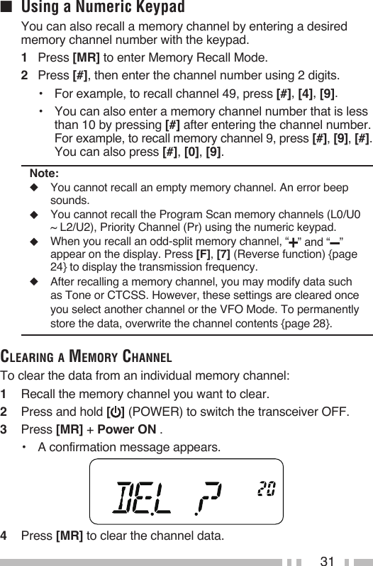 31■  Using a Numeric Keypad   You can also recall a memory channel by entering a desired memory channel number with the keypad.1   Press [MR] to enter Memory Recall Mode.2   Press [#], then enter the channel number using 2 digits.•  For example, to recall channel 49, press [#], [4], [9].•  You can also enter a memory channel number that is less than 10 by pressing [#] after entering the channel number.  For example, to recall memory channel 9, press [#], [9], [#]. You can also press [#], [0], [9].Note:◆  You cannot recall an empty memory channel. An error beep sounds.◆  You cannot recall the Program Scan memory channels (L0/U0 ~ L2/U2), Priority Channel (Pr) using the numeric keypad.◆  When you recall an odd-split memory channel, “ ” and “ ” appear on the display. Press [F], [7] (Reverse function) {page 24} to display the transmission frequency.◆  After recalling a memory channel, you may modify data such as Tone or CTCSS. However, these settings are cleared once you select another channel or the VFO Mode. To permanently store the data, overwrite the channel contents {page 28}.CleariNg a memory ChaNNelTo clear the data from an individual memory channel:1   Recall the memory channel you want to clear.2   Press and hold [ ] (POWER) to switch the transceiver OFF.3   Press [MR] + Power ON .•  A confirmation message appears.4   Press [MR] to clear the channel data.