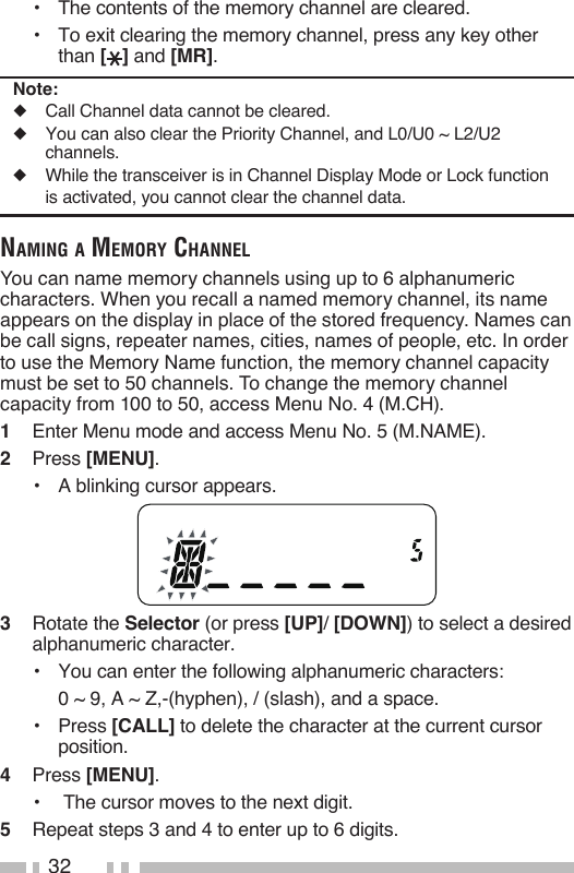 32•  The contents of the memory channel are cleared.•  To exit clearing the memory channel, press any key other than [ ] and [MR].Note:◆  Call Channel data cannot be cleared.◆  You can also clear the Priority Channel, and L0/U0 ~ L2/U2 channels.◆  While the transceiver is in Channel Display Mode or Lock function is activated, you cannot clear the channel data.NamiNg a memory ChaNNelYou can name memory channels using up to 6 alphanumeric characters. When you recall a named memory channel, its name appears on the display in place of the stored frequency. Names can be call signs, repeater names, cities, names of people, etc. In order to use the Memory Name function, the memory channel capacity must be set to 50 channels. To change the memory channel capacity from 100 to 50, access Menu No. 4 (M.CH).1   Enter Menu mode and access Menu No. 5 (M.NAME).2   Press [MENU].•   A blinking cursor appears.3   Rotate the Selector (or press [UP]/ [DOWN]) to select a desired alphanumeric character.•   You can enter the following alphanumeric characters:  0 ~ 9, A ~ Z,-(hyphen), / (slash), and a space.•  Press [CALL] to delete the character at the current cursor position.4   Press [MENU].•   The cursor moves to the next digit.5   Repeat steps 3 and 4 to enter up to 6 digits.