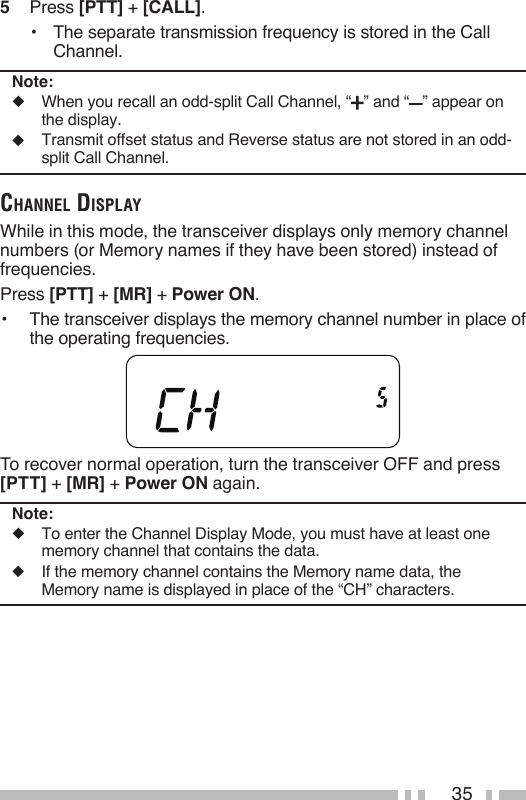 355   Press [PTT] + [CALL].•  The separate transmission frequency is stored in the Call Channel.Note:◆   When you recall an odd-split Call Channel, “ ” and “ ” appear on the display.◆   Transmit offset status and Reverse status are not stored in an odd-split Call Channel.ChaNNel displayWhile in this mode, the transceiver displays only memory channel numbers (or Memory names if they have been stored) instead of frequencies.Press [PTT] + [MR] + Power ON.•  The transceiver displays the memory channel number in place of the operating frequencies.To recover normal operation, turn the transceiver OFF and press [PTT] + [MR] + Power ON again.Note:◆   To enter the Channel Display Mode, you must have at least one memory channel that contains the data.◆   If the memory channel contains the Memory name data, the Memory name is displayed in place of the “CH” characters.