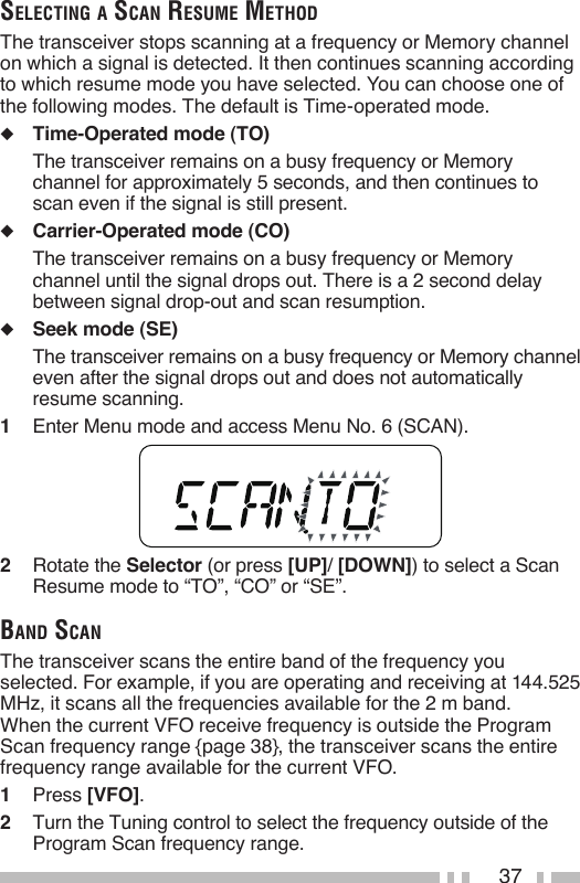37seleCtiNg a sCaN resume methodThe transceiver stops scanning at a frequency or Memory channel on which a signal is detected. It then continues scanning according to which resume mode you have selected. You can choose one of the following modes. The default is Time-operated mode.◆  Time-Operated mode (TO)  The transceiver remains on a busy frequency or Memory channel for approximately 5 seconds, and then continues to scan even if the signal is still present.◆  Carrier-Operated mode (CO)  The transceiver remains on a busy frequency or Memory channel until the signal drops out. There is a 2 second delay between signal drop-out and scan resumption.◆  Seek mode (SE)  The transceiver remains on a busy frequency or Memory channel even after the signal drops out and does not automatically resume scanning.1   Enter Menu mode and access Menu No. 6 (SCAN).2   Rotate the Selector (or press [UP]/ [DOWN]) to select a Scan Resume mode to “TO”, “CO” or “SE”.baNd sCaNThe transceiver scans the entire band of the frequency you selected. For example, if you are operating and receiving at 144.525 MHz, it scans all the frequencies available for the 2 m band. When the current VFO receive frequency is outside the Program Scan frequency range {page 38}, the transceiver scans the entire frequency range available for the current VFO.1   Press [VFO].2   Turn the Tuning control to select the frequency outside of the Program Scan frequency range.