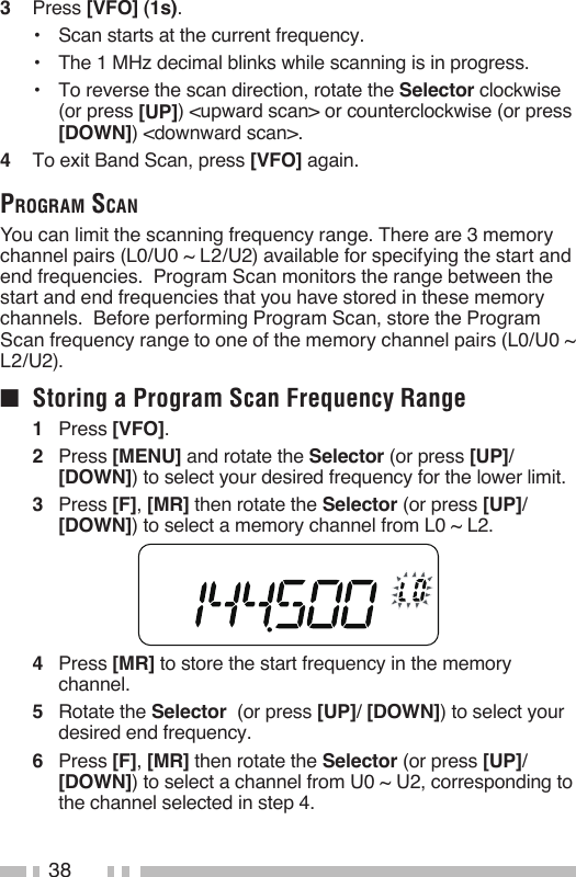 383   Press [VFO] (1s).•   Scan starts at the current frequency.•   The 1 MHz decimal blinks while scanning is in progress.•   To reverse the scan direction, rotate the Selector clockwise (or press [UP]) &lt;upward scan&gt; or counterclockwise (or press [DOWN]) &lt;downward scan&gt;.4   To exit Band Scan, press [VFO] again.program sCaNYou can limit the scanning frequency range. There are 3 memory channel pairs (L0/U0 ~ L2/U2) available for specifying the start and end frequencies.  Program Scan monitors the range between the start and end frequencies that you have stored in these memory channels.  Before performing Program Scan, store the Program Scan frequency range to one of the memory channel pairs (L0/U0 ~ L2/U2).■  Storing a Program Scan Frequency Range1   Press [VFO].2   Press [MENU] and rotate the Selector (or press [UP]/ [DOWN]) to select your desired frequency for the lower limit.3   Press [F], [MR] then rotate the Selector (or press [UP]/ [DOWN]) to select a memory channel from L0 ~ L2.4   Press [MR] to store the start frequency in the memory channel.5   Rotate the Selector  (or press [UP]/ [DOWN]) to select your desired end frequency.6   Press [F], [MR] then rotate the Selector (or press [UP]/ [DOWN]) to select a channel from U0 ~ U2, corresponding to the channel selected in step 4.