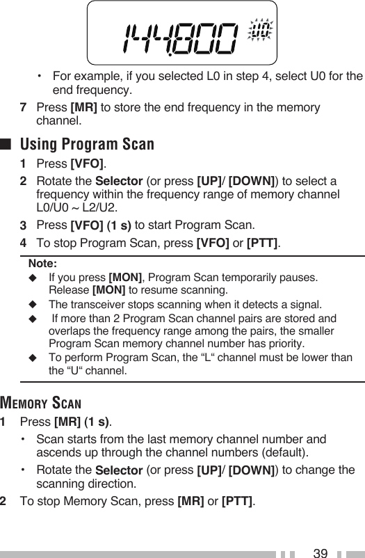39•  For example, if you selected L0 in step 4, select U0 for the end frequency.7  Press [MR] to store the end frequency in the memory channel.■  Using Program Scan1   Press [VFO].2   Rotate the Selector (or press [UP]/ [DOWN]) to select a frequency within the frequency range of memory channel L0/U0 ~ L2/U2.3   Press [VFO] (1 s) to start Program Scan.4   To stop Program Scan, press [VFO] or [PTT].Note:◆  If you press [MON], Program Scan temporarily pauses.  Release [MON] to resume scanning.◆  The transceiver stops scanning when it detects a signal.◆   If more than 2 Program Scan channel pairs are stored and overlaps the frequency range among the pairs, the smaller Program Scan memory channel number has priority.◆  To perform Program Scan, the “L“ channel must be lower than the “U“ channel. memory sCaN1   Press [MR] (1 s).•  Scan starts from the last memory channel number and ascends up through the channel numbers (default).  •  Rotate the Selector (or press [UP]/ [DOWN]) to change the scanning direction.2   To stop Memory Scan, press [MR] or [PTT].
