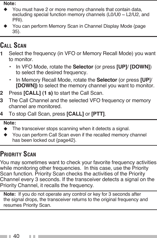 40Note:◆   You must have 2 or more memory channels that contain data, excluding special function memory channels (L0/U0 ~ L2/U2, and PRI).◆   You can perform Memory Scan in Channel Display Mode {page 35}.Call sCaN1   Select the frequency (in VFO or Memory Recall Mode) you want to monitor.•  In VFO Mode, rotate the Selector (or press [UP]/ [DOWN]) to select the desired frequency.•  In Memory Recall Mode, rotate the Selector (or press [UP]/ [DOWN]) to select the memory channel you want to monitor.2   Press [CALL] (1 s) to start the Call Scan.3   The Call Channel and the selected VFO frequency or memory channel are monitored.4   To stop Call Scan, press [CALL] or [PTT].Note:◆  The transceiver stops scanning when it detects a signal.◆  You can perform Call Scan even if the recalled memory channel has been locked out {page42}.priority sCaNYou may sometimes want to check your favorite frequency activities while monitoring other frequencies.  In this case, use the Priority Scan function. Priority Scan checks the activities of the Priority Channel every 3 seconds. If the transceiver detects a signal on the Priority Channel, it recalls the frequency.Note:  If you do not operate any control or key for 3 seconds after the signal drops, the transceiver returns to the original frequency and resumes Priority Scan.