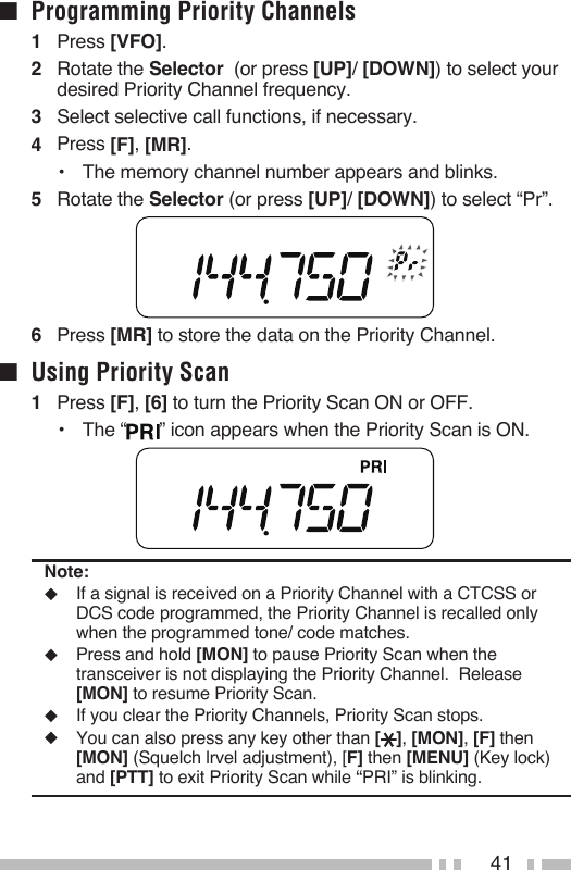 41■  Programming Priority Channels1   Press [VFO].2   Rotate the Selector  (or press [UP]/ [DOWN]) to select your desired Priority Channel frequency.3   Select selective call functions, if necessary.4   Press [F], [MR].•  The memory channel number appears and blinks.5   Rotate the Selector (or press [UP]/ [DOWN]) to select “Pr”.6   Press [MR] to store the data on the Priority Channel.■  Using Priority Scan1   Press [F], [6] to turn the Priority Scan ON or OFF.•  The “ ” icon appears when the Priority Scan is ON.Note:◆  If a signal is received on a Priority Channel with a CTCSS or DCS code programmed, the Priority Channel is recalled only when the programmed tone/ code matches.◆  Press and hold [MON] to pause Priority Scan when the transceiver is not displaying the Priority Channel.  Release [MON] to resume Priority Scan.◆  If you clear the Priority Channels, Priority Scan stops.◆  You can also press any key other than [ ], [MON], [F] then [MON] (Squelch lrvel adjustment), [F] then [MENU] (Key lock) and [PTT] to exit Priority Scan while “PRI” is blinking.