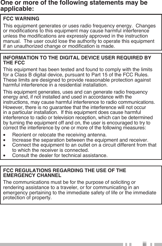 iiiOne or more of the following statements may be applicable:FCC WARNING  This equipment generates or uses radio frequency energy.  Changes or modifications to this equipment may cause harmful interference unless the modifications are expressly approved in the instruction manual.  The user could lose the authority to operate this equipment if an unauthorized change or modification is made.INFORMATION TO THE DIGITAL DEVICE USER REQUIRED BY THE FCC  This equipment has been tested and found to comply with the limits for a Class B digital device, pursuant to Part 15 of the FCC Rules.  These limits are designed to provide reasonable protection against harmful interference in a residential installation.  This equipment generates, uses and can generate radio frequency energy and, if not installed and used in accordance with the instructions, may cause harmful interference to radio communications.  However, there is no guarantee that the interference will not occur in a particular installation.  If this equipment does cause harmful interference to radio or television reception, which can be determined by turning the equipment off and on, the user is encouraged to try to correct the interference by one or more of the following measures:•  Reorient or relocate the receiving antenna.•  Increase the separation between the equipment and receiver.•  Connect the equipment to an outlet on a circuit different from that to which the receiver is connected.•  Consult the dealer for technical assistance.FCC REGULATIONS REGARDING THE USE OF THE  EMERGENCY CHANNEL  The communications must be for the purpose of soliciting or rendering assistance to a traveler, or for communicating in an emergency pertaining to the immediate safety of life or the immediate protection of property.