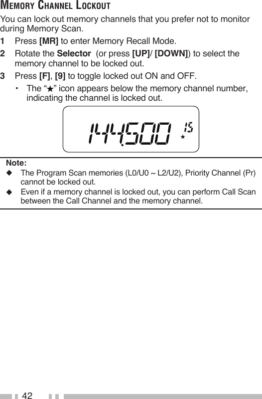 42memory ChaNNel loCkoutYou can lock out memory channels that you prefer not to monitor during Memory Scan.1   Press [MR] to enter Memory Recall Mode.2   Rotate the Selector  (or press [UP]/ [DOWN]) to select the memory channel to be locked out.3   Press [F], [9] to toggle locked out ON and OFF.•  The “ ” icon appears below the memory channel number, indicating the channel is locked out.Note:◆  The Program Scan memories (L0/U0 ~ L2/U2), Priority Channel (Pr) cannot be locked out.◆  Even if a memory channel is locked out, you can perform Call Scan between the Call Channel and the memory channel.