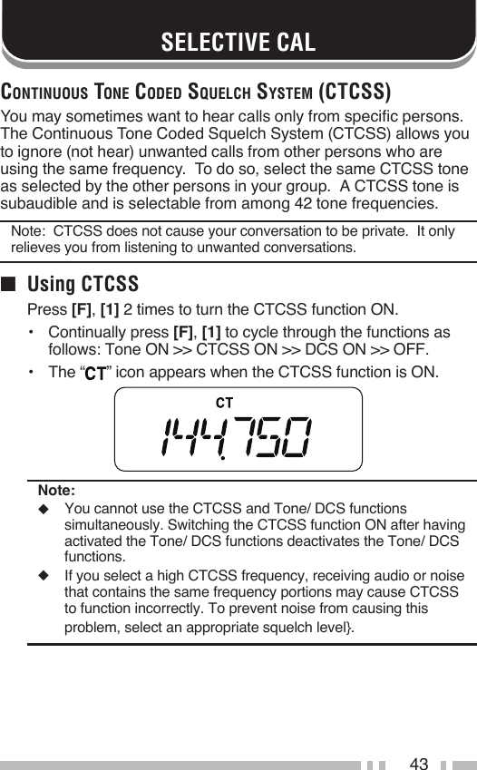 43SELECTIVE CALCoNtiNuous toNe Coded squelCh system (CtCss)You may sometimes want to hear calls only from specific persons.  The Continuous Tone Coded Squelch System (CTCSS) allows you to ignore (not hear) unwanted calls from other persons who are using the same frequency.  To do so, select the same CTCSS tone as selected by the other persons in your group.  A CTCSS tone is subaudible and is selectable from among 42 tone frequencies.Note:  CTCSS does not cause your conversation to be private.  It only relieves you from listening to unwanted conversations.■  Using CTCSSPress [F], [1] 2 times to turn the CTCSS function ON.•   Continually press [F], [1] to cycle through the functions as follows: Tone ON &gt;&gt; CTCSS ON &gt;&gt; DCS ON &gt;&gt; OFF.•   The “ ” icon appears when the CTCSS function is ON.Note:◆  You cannot use the CTCSS and Tone/ DCS functions simultaneously. Switching the CTCSS function ON after having activated the Tone/ DCS functions deactivates the Tone/ DCS functions.◆  If you select a high CTCSS frequency, receiving audio or noise that contains the same frequency portions may cause CTCSS to function incorrectly. To prevent noise from causing this problem, select an appropriate squelch level}.