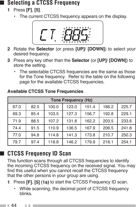 44■  Selecting a CTCSS Frequency1   Press [F], [5].•   The current CTCSS frequency appears on the display.2   Rotate the Selector (or press [UP]/ [DOWN]) to select your desired frequency.3   Press any key other than the Selector (or [UP]/ [DOWN]) to store the setting.•   The selectable CTCSS frequencies are the same as those for the Tone frequency.  Refer to the table on the following page for the available CTCSS frequencies.Available CTCSS Tone FrequenciesTone Frequency (Hz)67.0 82.5 100.0 123.0 151.4 186.2  225.7 69.3 85.4 103.5 127.3 156.7 192.8  229.1 71.9 88.5 107.2 131.8 162.2 203.5  233.6 74.4 91.5 110.9 136.5 167.9 206.5  241.8 77.0 94.8 114.8 141.3 173.8  210.7  250.3 79.7 97.4 118.8 146.2 179.9  218.1  254.1 ■  CTCSS Frequency ID Scan  This function scans through all CTCSS frequencies to identify the incoming CTCSS frequency on the received signal. You may find this useful when you cannot recall the CTCSS frequency that the other persons in your group are using.1   Press [F], [5] (1s) to start the CTCSS Frequency ID scan.•  While scanning, the decimal point of CTCSS frequency blinks.